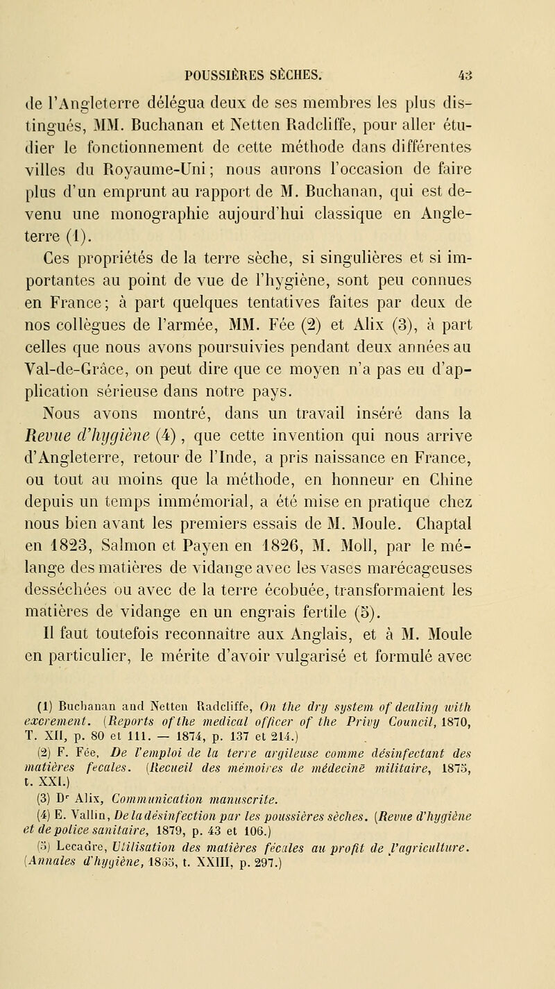 de l'Angleterre délégua deux de ses membres les plus dis- tingués, 3IM. Buchanan et Netten Radcliffe, pour aller étu- dier le fonctionnement de cette méthode dans différentes villes du Royaume-Uni ; nous aurons l'occasion de faire plus d'un emprunt au rapport de M. Buchanan, qui est de- venu une monographie aujourd'hui classique en Angle- terre (l). Ces propriétés de la terre sèche, si singulières et si im- portantes au point de vue de l'hygiène, sont peu connues en France; à part quelques tentatives faites par deux de nos collègues de l'armée, MM. Fée (2) et Alix (3), à part celles que nous avons poursuivies pendant deux années au Val-de-Grâce, on peut dire que ce moyen n'a pas eu d'ap- plication sérieuse dans notre pays. Nous avons montré, dans un travail inséré dans la Revue d'hygiène (4), que cette invention qui nous arrive d'Angleterre, retour de l'Inde, a pris naissance en France, ou tout au moins que la méthode, en honneur en Chine depuis un temps immémorial, a été mise en pratique chez nous bien avant les premiers essais de M, Moule. Chaptal en 4823, Salmon et Payen en 1826, M. Moll, par le mé- lange des matières de vidange avec les vases marécageuses desséchées ou avec de la terre écobuée, transformaient les matières de vidange en un engrais fertile (5). Il faut toutefois reconnaître aux Anglais, et à M. Moule en particulier, le mérite d'avoir vulgarisé et formulé avec (1) Buclianan aud Netten Radcliffe, On ihe dry System of dealinrj ivith excrément. [Reports oftlie médical of/icer of tlie Privy Council, 1870, T. XII, p. 80 el 111. — 1874, p. 137 et 214.) (2) F. Fée, De l'emploi de la terre argileuse comme désinfectant des matières fécales. [Recueil des mémoires de médecine militaire, 1873, t. XXI.) (3) D'' Alix, Communication manuscrite. (4) E. Vallin, De la désinfection par les poussières sèches, [Revue dliygiène et de police sanitaire, 1879, p. 43 et 106.) fo) Lecadre, Ulilisation des matières fécales an profit de l'agriculture. (Annales d'hyyiène, 18oo, t. XXIII, p. 297.)