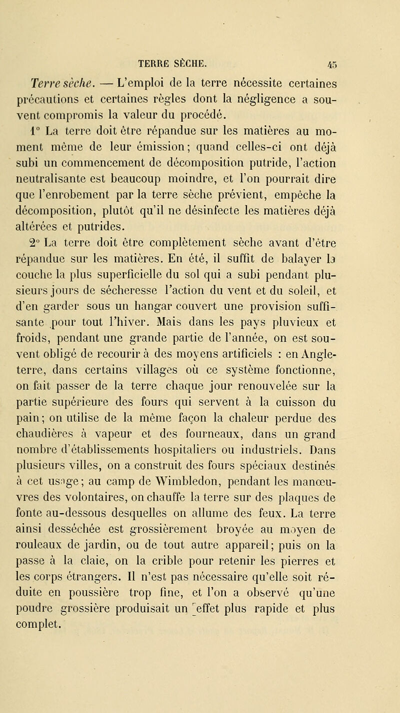 Terre sèche. —L'emploi delà terre nécessite certaines précautions et certaines règles dont la négligence a sou- vent compromis la valeur du procédé. 1° La terre doit être répandue sur les matières au mo- ment même de leur émission ; quand celles-ci ont déjà subi un commencement de décomposition putride, l'action neutralisante est beaucoup moindre, et l'on pourrait dire que l'enrobement par la terre sèche prévient, empêche la décomposition, plutôt qu'il ne désinfecte les matières déjà altérées et putrides. 2 La terre doit être complètement sèche avant d'être répandue sur les matières. En été, il suffit de balayer la couche la plus superficielle du sol qui a subi pendant plu- sieurs jours de sécheresse l'action du vent et du soleil, et d'en garder sous un hangar couvert une provision suffi- sante pour tout l'hiver. Mais dans les pays pluvieux et froids, pendant une grande partie de Tannée, on est sou- vent obligé de recourir à des moyens artificiels : en Angle- terre, dans certains villages où ce système fonctionne, on fait passer de la terre chaque jour renouvelée sur la partie supérieure des fours qui servent à la cuisson du pain; on utilise de la même façon la chaleur perdue des chaudières à vapeur et des fourneaux, dans un grand nombre d'étabUssements hospitaliers ou industriels. Dans plusieurs villes, on a construit des fours spéciaux destinés à cet us:ige; au camp de Wimbledon, pendant les manœu- vres des volontaires, on chauffe la terre sur des plaques de fonte au-dessous desquelles on allume des feux. La terre ainsi desséchée est grossièrement broyée au moyen de rouleaux de jardin, ou de tout autre appareil; puis on la passe à la claie, on la crible pour retenir les pierres et les corps étrangers. Il n'est pas nécessaire qu'elle soit ré- duite en poussière trop fine, et fon a observé qu'une poudre grossière produisait un 'effet plus rapide et plus complet.