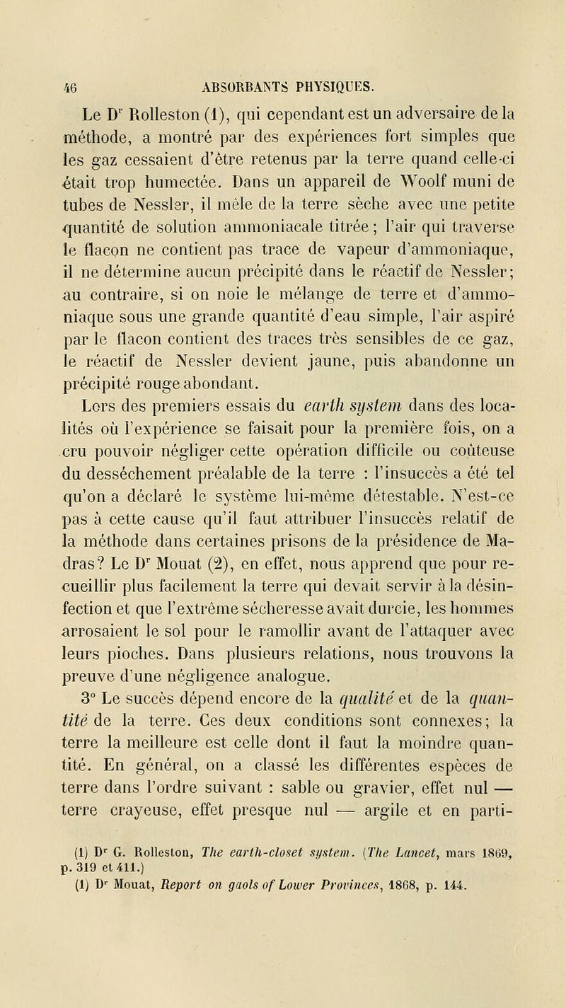 Le D'' Rolleston (1), qui cependant est un adversaire de la méthode, a montré par des expériences fort simples que les gaz cessaient d'être retenus par la terre quand celle-ci était trop humectée. Dans un appareil de Woolf muni de tubes de Nesslsr, il mêle de la terre sèche avec une petite quantité de solution ammoniacale titrée ; l'air qui traverse le flacon ne contient pas trace de vapeur d'ammoniaque, il ne détermine aucun précipité dans le réactif de Nessler; au contraire, si on noie le mélange de terre et d'ammo- niaque sous une grande quantité d'eau simple, l'air aspiré par le flacon contient des traces très sensibles de ce gaz, le réactif de Nessler devient jaune, puis abandonne un précipité rouge abondant. Lors des premiers essais du earth System dans des loca- lités où l'expérience se faisait pour la première fois, on a cru pouvoir négliger cette opération difficile ou coûteuse du dessèchement préalable de la terre : l'insuccès a été tel qu'on a déclaré le système lui-même détestable. N'est-ce pas à cette cause qu'il faut attribuer l'insuccès relatif de la méthode dans certaines prisons de la présidence de Ma- dras? Le D Mouat (2), en effet, nous apprend que pour re- cueillir plus facilement la terre qui devait servir à la désin- fection et que l'extrême sécheresse avait durcie, les hommes arrosaient le sol pour le ramolUr avant de l'attaquer avec leurs pioches. Dans plusieurs relations, nous trouvons la preuve d'une négligence analogue. 3° Le succès dépend encore de la qualité et de la quan- tité de la terre. Ces deux conditions sont connexes; la terre la meilleure est celle dont il faut la moindre quan- tité. En général, on a classé les différentes espèces de terre dans l'ordre suivant : sable ou gravier, effet nul — terre crayeuse, effet presque nul — argile et en parti- (1) D'' G. Rolleston, The earth-closet sijstem. [The Lancet, mars 1859, p. 319 et 411.) (1) D-' Mouat, Report on gaols of Lower Provinces, 1868, p. 144.