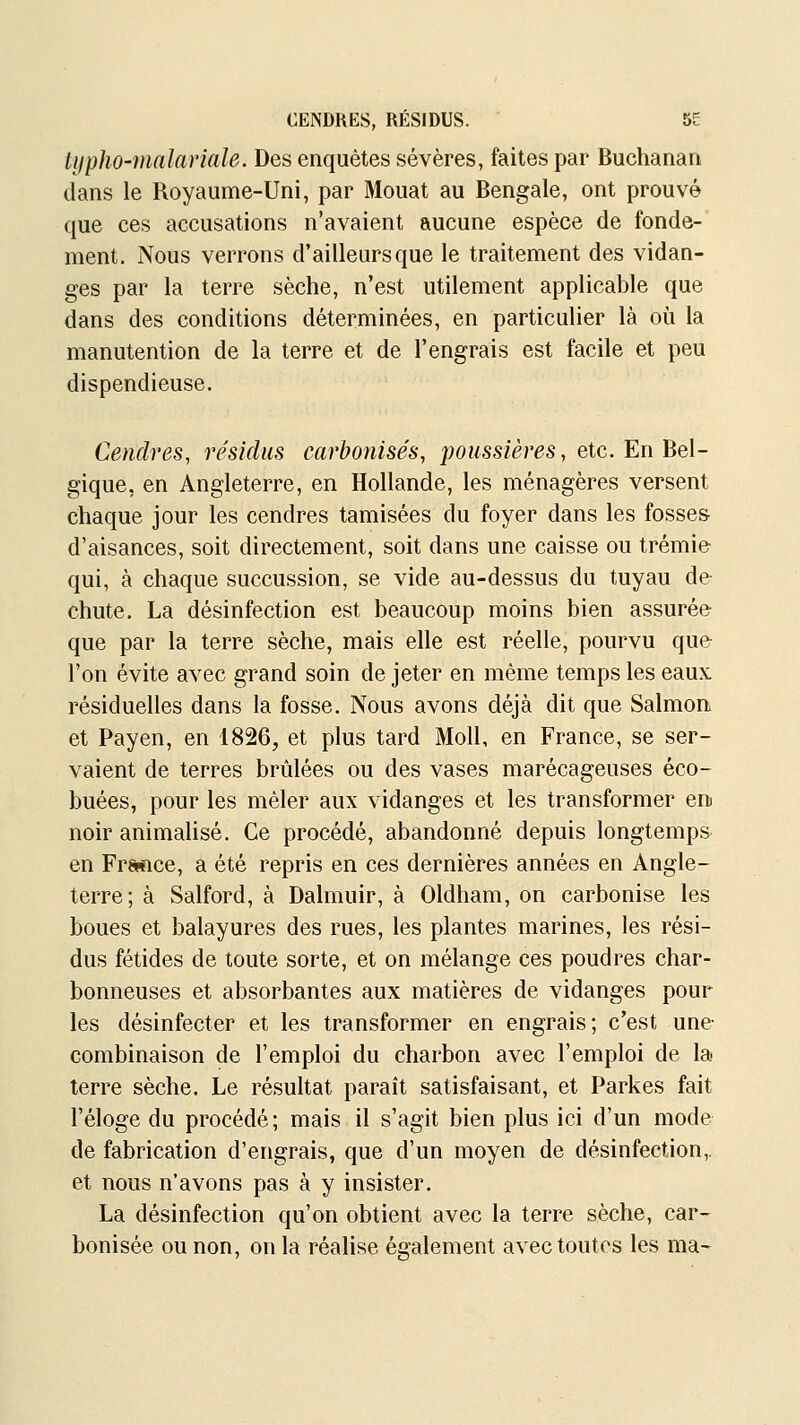 CENDRES, RÉSIDUS. 5E typho-malariale. Des enquêtes sévères, faites par Buchanan dans le Royaume-Uni, par Mouat au Bengale, ont prouvé que ces accusations n'avaient aucune espèce de fonde-' ment. Nous verrons d'ailleurs que le traitement des vidan- ges par la terre sèche, n'est utilement applicable que dans des conditions déterminées, en particulier là où la manutention de la terre et de l'engrais est facile et peu dispendieuse. Cendres, résidus carbonisés, jjoussières, etc. En Bel- gique, en Angleterre, en Hollande, les ménagères versent chaque jour les cendres tamisées du foyer dans les fosses d'aisances, soit directement, soit dans une caisse ou trémie- qui, à chaque succussion, se vide au-dessus du tuyau de chute. La désinfection est beaucoup moins bien assurée que par la terre sèche, mais elle est réelle, pourvu que l'on évite avec grand soin de jeter en même temps les eaux résiduelles dans la fosse. Nous avons déjà dit que Salmon et Payen, en 1826, et plus tard Moll, en France, se ser- vaient de terres brûlées ou des vases marécageuses éco- buées, pour les mêler aux vidanges et les transformer en noir animalisé. Ce procédé, abandonné depuis longtemps en Frwice, a été repris en ces dernières années en Angle- terre; à Salford, à Dalmuir, à Oldham, on carbonise les boues et balayures des rues, les plantes marines, les rési- dus fétides de toute sorte, et on mélange ces poudres char- bonneuses et absorbantes aux matières de vidanges pour les désinfecter et les transformer en engrais; c'est une- combinaison de l'emploi du charbon avec l'emploi de la terre sèche. Le résultat paraît satisfaisant, et Parkes fait l'éloge du procédé; mais il s'agit bien plus ici d'un mode de fabrication d'engrais, que d'un moyen de désinfection,, et nous n'avons pas à y insister. La désinfection qu'on obtient avec la terre sèche, car- bonisée ou non, on la réalise également avec toutes les ma-