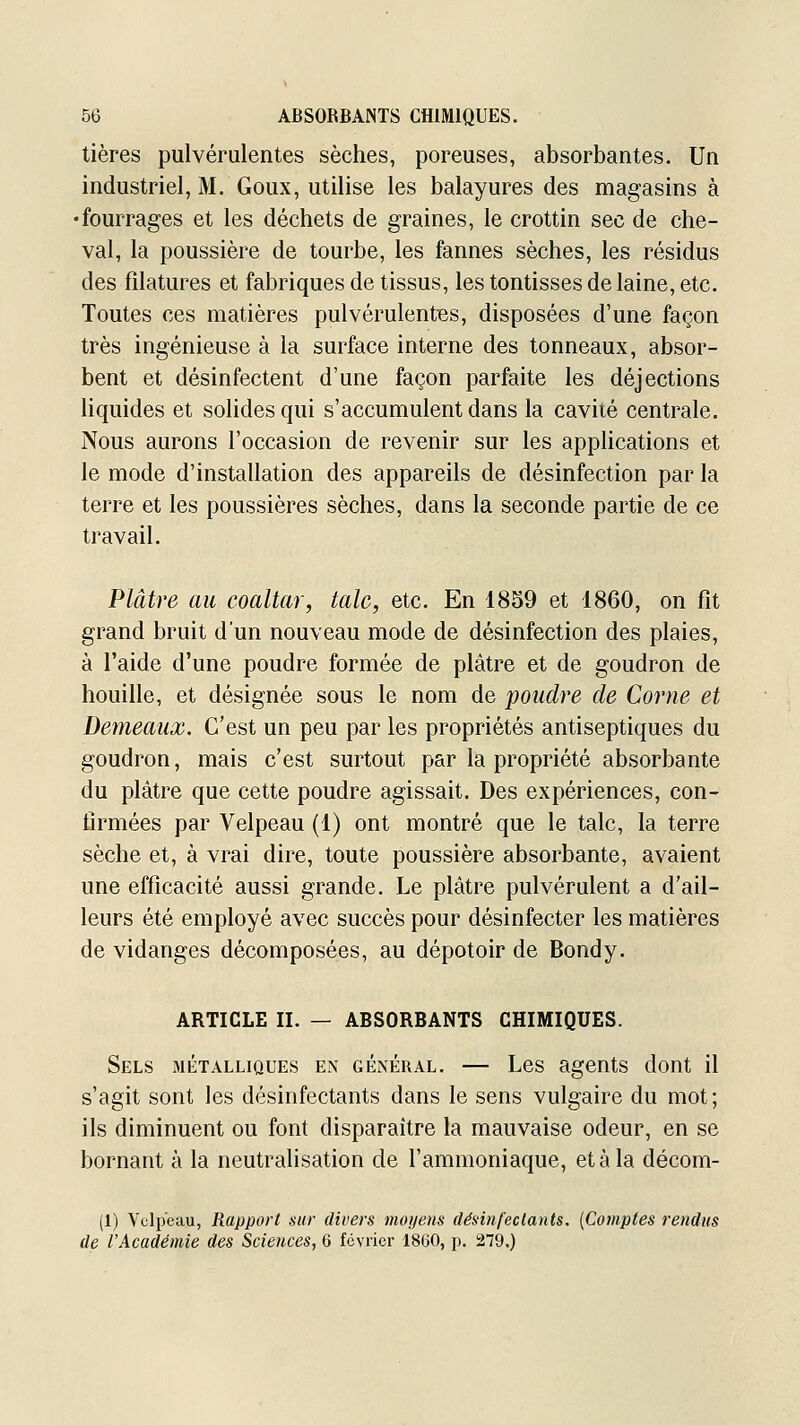 tières pulvérulentes sèches, poreuses, absorbantes. Un industriel, M. Goux, utilise les balayures des magasins à •fourrages et les déchets de graines, le crottin sec de che- val, la poussière de tourbe, les faunes sèches, les résidus des filatures et fabriques de tissus, les tontisses de laine, etc. Toutes ces matières pulvérulentes, disposées d'une façon très ingénieuse à la surface interne des tonneaux, absor- bent et désinfectent d'une façon parfaite les déjections liquides et solides qui s'accumulent dans la cavité centrale. Nous aurons l'occasion de revenir sur les applications et le mode d'installation des appareils de désinfection par la terre et les poussières sèches, dans la seconde partie de ce travail. Plâtre au coaltar, talc, etc. En 1859 et 1860, on fit grand bruit d'un nouveau mode de désinfection des plaies, à l'aide d'une poudre formée de plâtre et de goudron de houille, et désignée sous le nom de poudre de Corne et Demeaux. C'est un peu par les propriétés antiseptiques du goudron, mais c'est surtout par la propriété absorbante du plâtre que cette poudre agissait. Des expériences, con- firmées par Velpeau (1) ont montré que le talc, la terre sèche et, à vrai dire, toute poussière absorbante, avaient une efficacité aussi grande. Le plâtre pulvérulent a d'ail- leurs été employé avec succès pour désinfecter les matières de vidanges décomposées, au dépotoir de Bondy. ARTICLE II. — ABSORBANTS CHIMIQUES. Sels métalliques en général. — Les agents dont il s'agit sont les désinfectants dans le sens vulgaire du mot; ils diminuent ou font disparaître la mauvaise odeur, en se bornant à la neutralisation de l'ammoniaque, et à la décom- (1) Velpeau, Rapport sur divers moijens désinfectants. {Comptes rendus de l'Académie des Sciences, 6 février 1860, p. 279.)