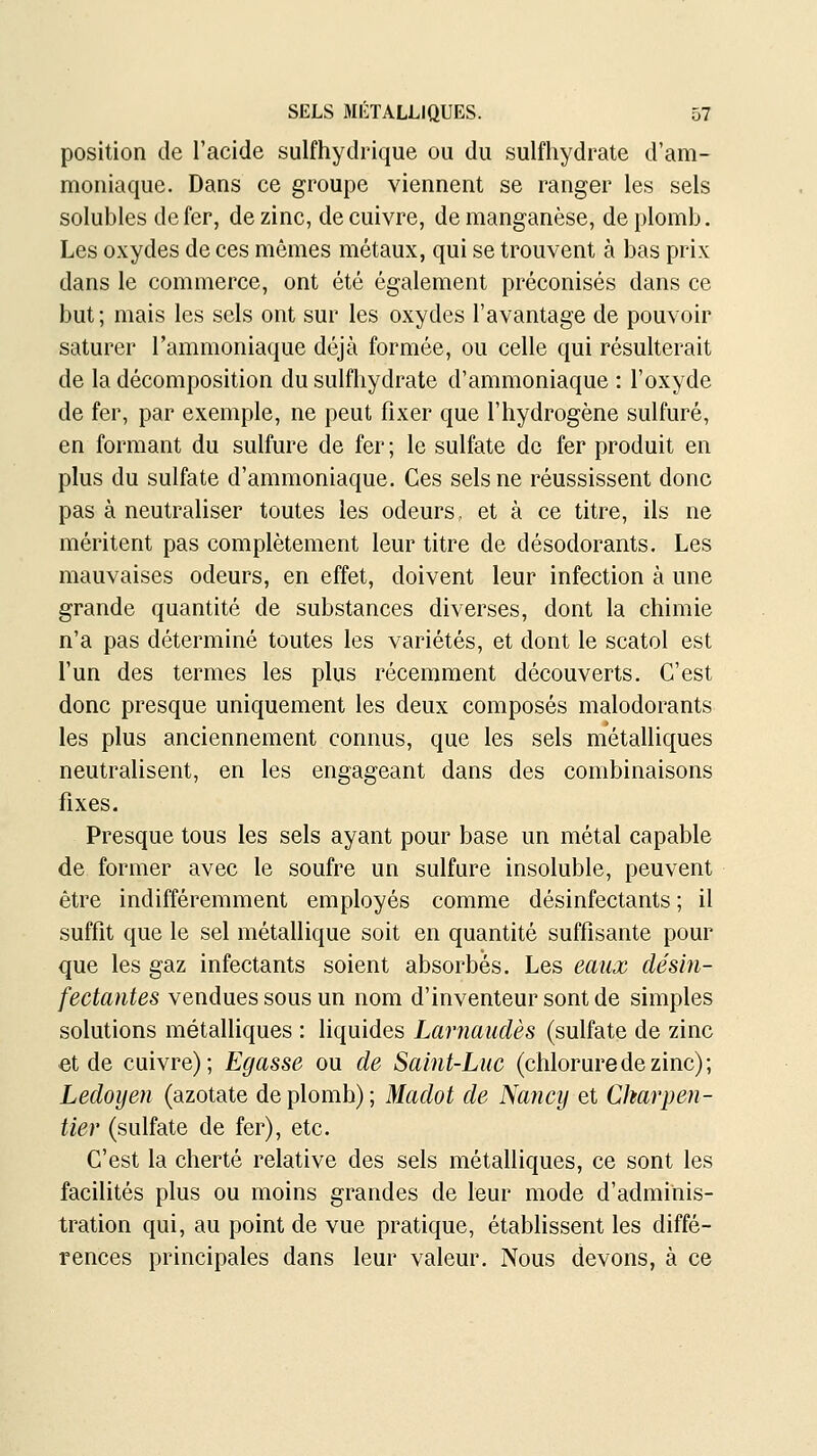 position de l'acide sulfhydrique ou du sulfhydrate d'am- moniaque. Dans ce groupe viennent se ranger les sels solubles de fer, de zinc, de cuivre, de manganèse, de plomb. Les oxydes de ces mêmes métaux, qui se trouvent à bas prix dans le commerce, ont été également préconisés dans ce but; mais les sels ont sur les oxydes l'avantage de pouvoir saturer l'ammoniaque déjà formée, ou celle qui résulterait de la décomposition du sulfhydrate d'ammoniaque : l'oxyde de fer, par exemple, ne peut fixer que l'hydrogène sulfuré, en formant du sulfure de fer ; le sulfate de fer produit en plus du sulfate d'ammoniaque. Ces sels ne réussissent donc pas à neutraliser toutes les odeurs, et à ce titre, ils ne méritent pas complètement leur titre de désodorants. Les mauvaises odeurs, en effet, doivent leur infection à une grande quantité de substances diverses, dont la chimie n'a pas déterminé toutes les variétés, et dont le scatol est l'un des termes les plus récemment découverts. C'est donc presque uniquement les deux composés malodorants les plus anciennement connus, que les sels métalliques neutralisent, en les engageant dans des combinaisons fixes. Presque tous les sels ayant pour base un métal capable de former avec le soufre un sulfure insoluble, peuvent être indifféremment employés comme désinfectants ; il suffit que le sel métallique soit en quantité suffisante pour que les gaz infectants soient absorbés. Les eaux désin- fectantes vendues sous un nom d'inventeur sont de simples solutions métalliques : liquides Larnaudès (sulfate de zinc et de cuivre); Egasse ou de Saint-Luc (chlorure de zinc); Ledoyen (azotate de plomb); Madot de Nancy et Charpen- tier (sulfate de fer), etc. C'est la cherté relative des sels métalliques, ce sont les facilités plus ou moins grandes de leur mode d'adminis- tration qui, au point de vue pratique, établissent les diffé- rences principales dans leur valeur. Nous devons, à ce