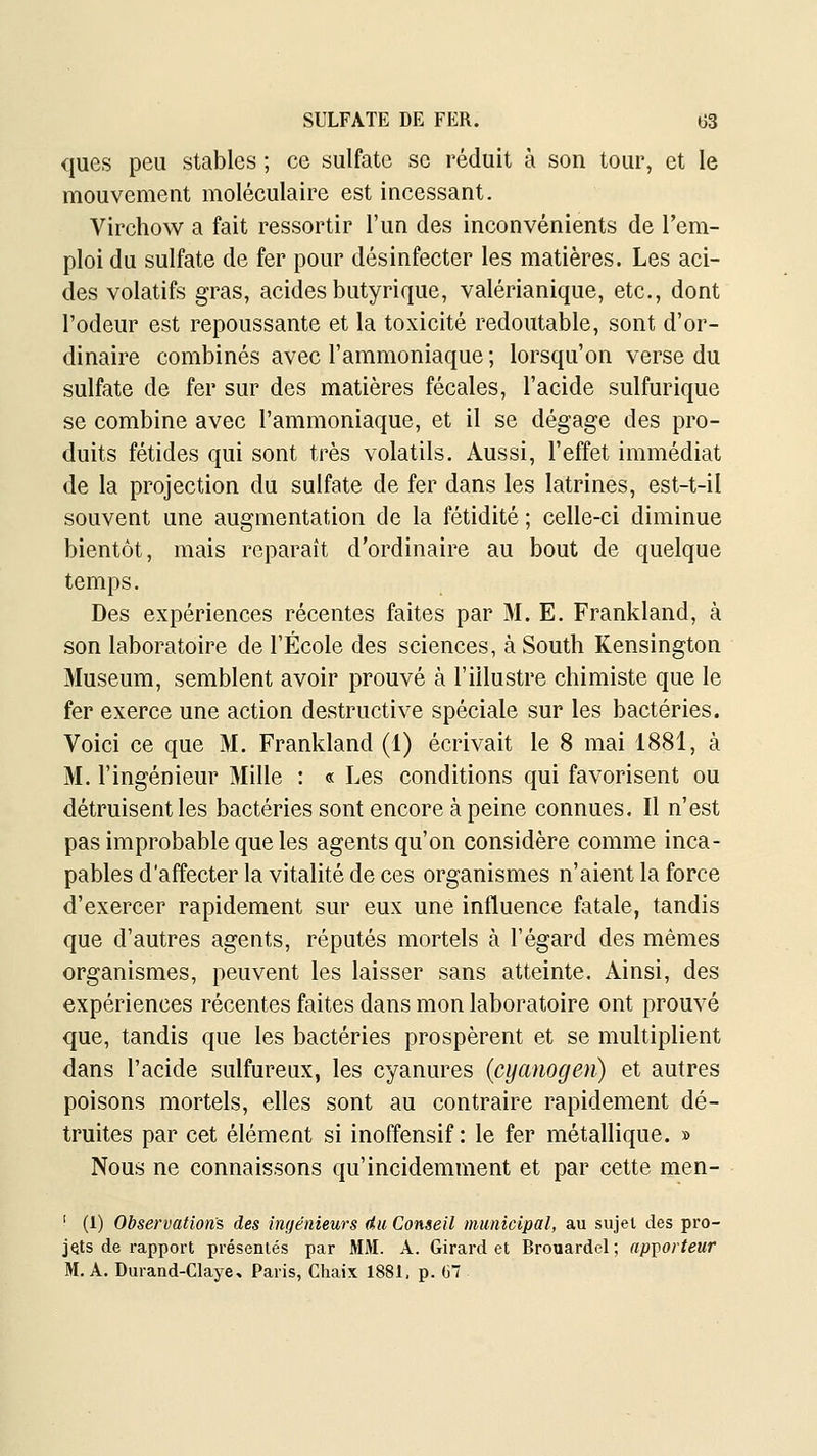 ques peu stables ; ce sulfate se réduit à son tour, et le mouvement moléculaire est incessant. Virchow a fait ressortir l'un des inconvénients de l'em- ploi du sulfate de fer pour désinfecter les matières. Les aci- des volatifs gras, acides butyrique, valérianique, etc., dont l'odeur est repoussante et la toxicité redoutable, sont d'or- dinaire combinés avec l'ammoniaque ; lorsqu'on verse du sulfate de fer sur des matières fécales, l'acide sulfurique se combine avec l'ammoniaque, et il se dégage des pro- duits fétides qui sont très volatils. Aussi, l'effet immédiat de la projection du sulfate de fer dans les latrines, est-t-il souvent une augmentation de la fétidité ; celle-ci diminue bientôt, mais reparaît d'ordinaire au bout de quelque temps. Des expériences récentes faites par M. E. Frankland, à son laboratoire de l'École des sciences, à South Kensington Muséum, semblent avoir prouvé à l'illustre chimiste que le fer exerce une action destructive spéciale sur les bactéries. Voici ce que M. Frankland (1) écrivait le 8 mai 1881, à M. l'ingénieur Mille : « Les conditions qui favorisent ou détruisent les bactéries sont encore à peine connues. Il n'est pas improbable que les agents qu'on considère comme inca- pables d'affecter la vitalité de ces organismes n'aient la force d'exercer rapidement sur eux une influence fatale, tandis que d'autres agents, réputés mortels à l'égard des mêmes organismes, peuvent les laisser sans atteinte. Ainsi, des expériences récentes faites dans mon laboratoire ont prouvé que, tandis que les bactéries prospèrent et se multiplient dans l'acide sulfureux, les cyanures (cyauogen) et autres poisons mortels, elles sont au contraire rapidement dé- truites par cet élément si inoffensif: le fer métallique. » Nous ne connaissons qu'incidemment et par cette men- ' (1) Observations des ingénieurs 4ii Conseil municipal, au sujet des pro- jets de rapport présentés par MM. A. Girard et Brouardel ; ap^orteur M. A. Durand-Claye, Paris, Chaix 1881. p. G7