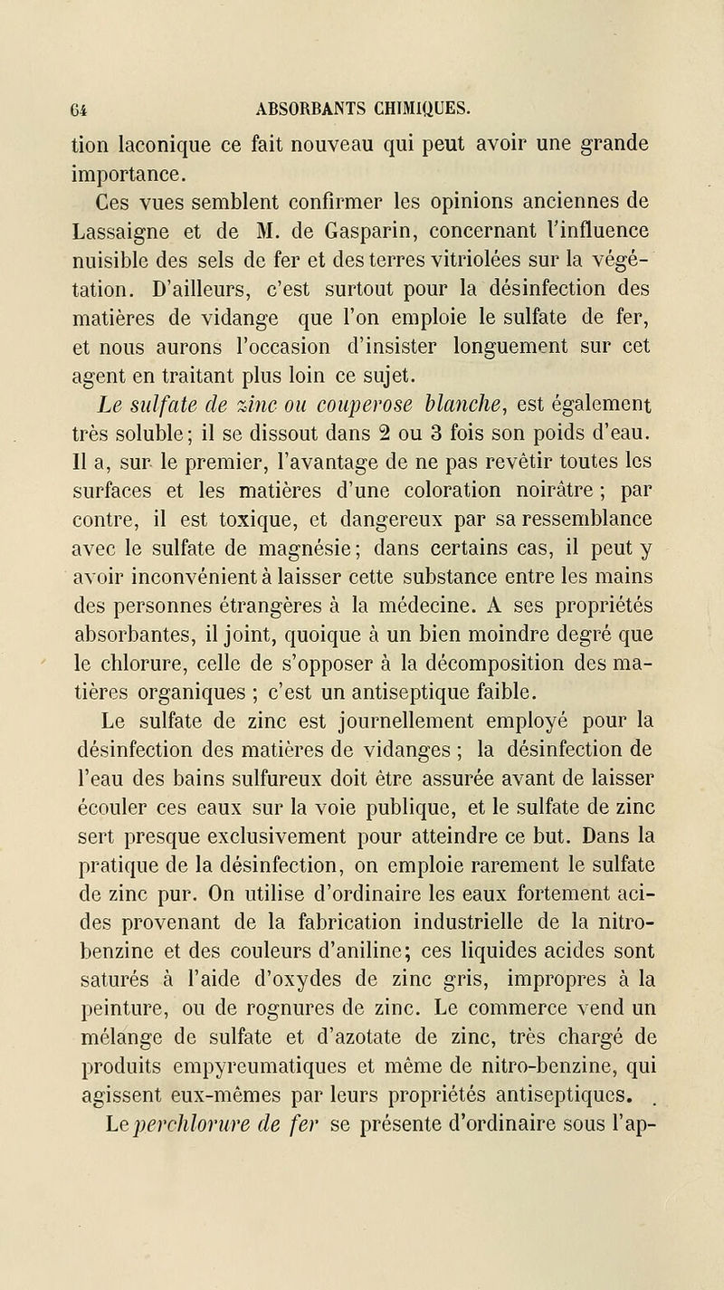 tion laconique ce fait nouveau qui peut avoir une grande importance. Ces vues semblent confirmer les opinions anciennes de Lassaigne et de M. de Gasparin, concernant l'influence nuisible des sels de fer et des terres vitriolées sur la végé- tation. D'ailleurs, c'est surtout pour la désinfection des matières de vidange que l'on emploie le sulfate de fer, et nous aurons l'occasion d'insister longuement sur cet agent en traitant plus loin ce sujet. Le sulfate de zinc ou couperose blanche, est également très soluble; il se dissout dans 2 ou 3 fois son poids d'eau. Il a, sur le premier, l'avantage de ne pas revêtir toutes les surfaces et les matières d'une coloration noirâtre ; par contre, il est toxique, et dangereux par sa ressemblance avec le sulfate de magnésie ; dans certains cas, il peut y avoir inconvénient à laisser cette substance entre les mains des personnes étrangères à la médecine. A ses propriétés absorbantes, il joint, quoique à un bien moindre degré que le chlorure, celle de s'opposer à la décomposition des ma- tières organiques ; c'est un antiseptique faible. Le sulfate de zinc est journellement employé pour la désinfection des matières de vidanges ; la désinfection de l'eau des bains sulfureux doit être assurée avant de laisser écouler ces eaux sur la voie publique, et le sulfate de zinc sert presque exclusivement pour atteindre ce but. Dans la pratique de la désinfection, on emploie rarement le sulfate de zinc pur. On utilise d'ordinaire les eaux fortement aci- des provenant de la fabrication industrielle de la nitro- benzine et des couleurs d'aniline; ces liquides acides sont saturés à l'aide d'oxydes de zinc gris, impropres à la peinture, ou de rognures de zinc. Le commerce vend un mélange de sulfate et d'azotate de zinc, très chargé de produits empyreumatiques et même de nitro-benzine, qui agissent eux-mêmes par leurs propriétés antiseptiques. Le iJerchlorure de fer se présente d'ordinaire sous l'ap-