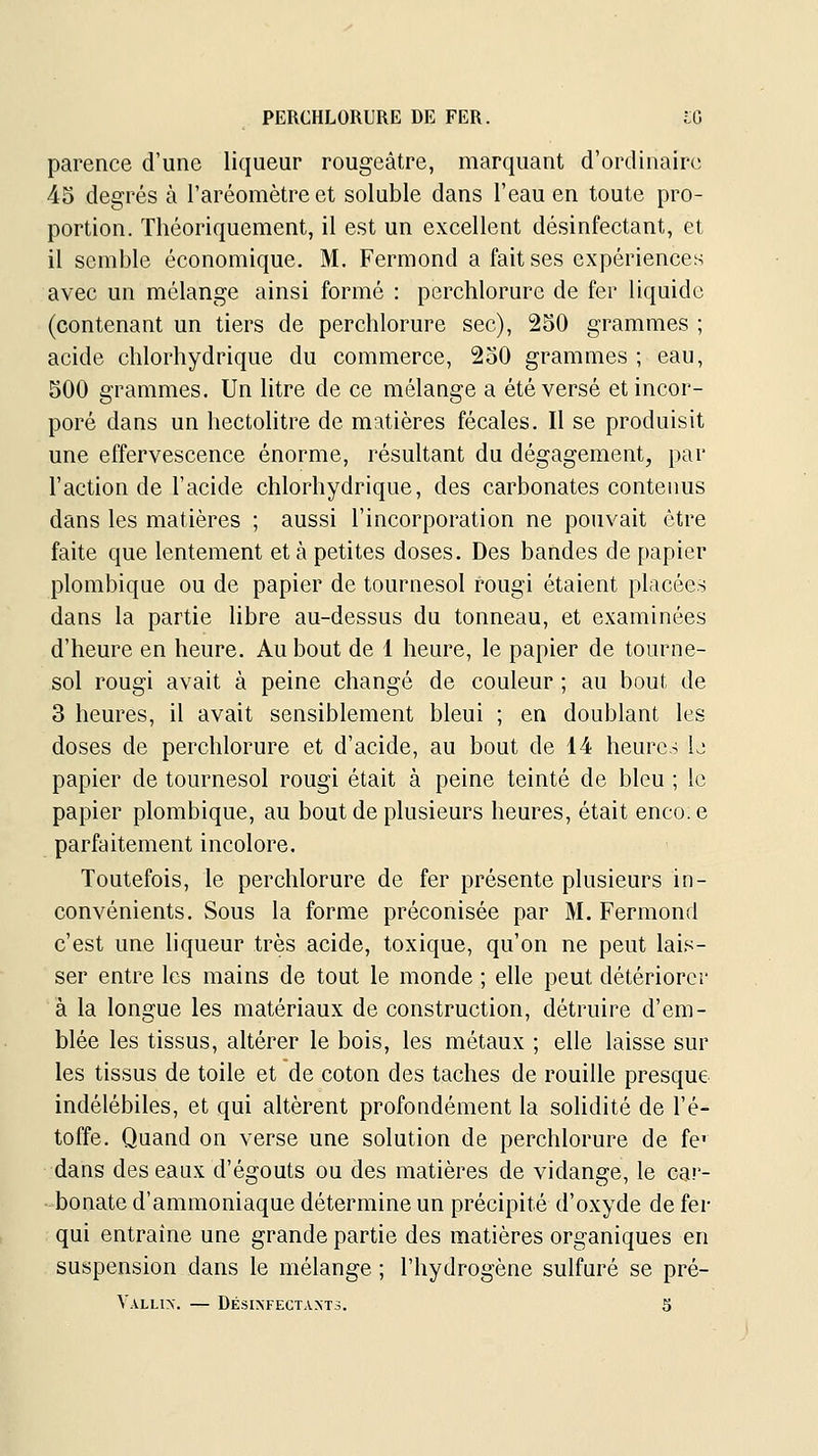 PERCHLORURE DE FER. IG parence d'une liqueur rougeâtre, marquant d'ordinaire 45 degrés à l'aréomètre et soluble dans l'eau en toute pro- portion. Théoriquement, il est un excellent désinfectant, et il semble économique. M. Fermond a fait ses expériences avec un mélange ainsi formé : perchlorure de fer liquide (contenant un tiers de perchlorure sec), 250 grammes ; acide chlorhydrique du commerce, 250 grammes ; eau, 500 grammes. Un litre de ce mélange a été versé et incor- poré dans un hectolitre de matières fécales. Il se produisit une effervescence énorme, résultant du dégagement, par l'action de l'acide chlorhydrique, des carbonates contenus dans les matières ; aussi l'incorporation ne pouvait être faite que lentement et à petites doses. Des bandes de papier plombique ou de papier de tournesol rougi étaient placées dans la partie hbre au-dessus du tonneau, et examinées d'heure en heure. Au bout de 1 heure, le papier de tourne- sol rougi avait à peine changé de couleur ; au bout de 3 heures, il avait sensiblement bleui ; en doublant les doses de perchlorure et d'acide, au bout de 14 heure,-; U papier de tournesol rougi était à peine teinté de bleu ; le papier plombique, au bout de plusieurs heures, était enco.e parfaitement incolore. Toutefois, le perchlorure de fer présente plusieurs in- convénients. Sous la forme préconisée par M. Fermond c'est une liqueur très acide, toxique, qu'on ne peut lais- ser entre les mains de tout le monde ; elle peut détériorer à la longue les matériaux de construction, détruire d'em- blée les tissus, altérer le bois, les métaux ; elle laisse sur les tissus de toile et de coton des taches de rouille presque indélébiles, et qui altèrent profondément la soHdité de l'é- toffe. Quand on verse une solution de perchlorure de fc dans deseaax d'égouts ou des matières de vidange, le car- bonate d'ammoniaque détermine un précipité d'oxyde de fer qui entraîne une grande partie des matières organiques en suspension dans le mélange ; l'hydrogène sulfuré se pré-