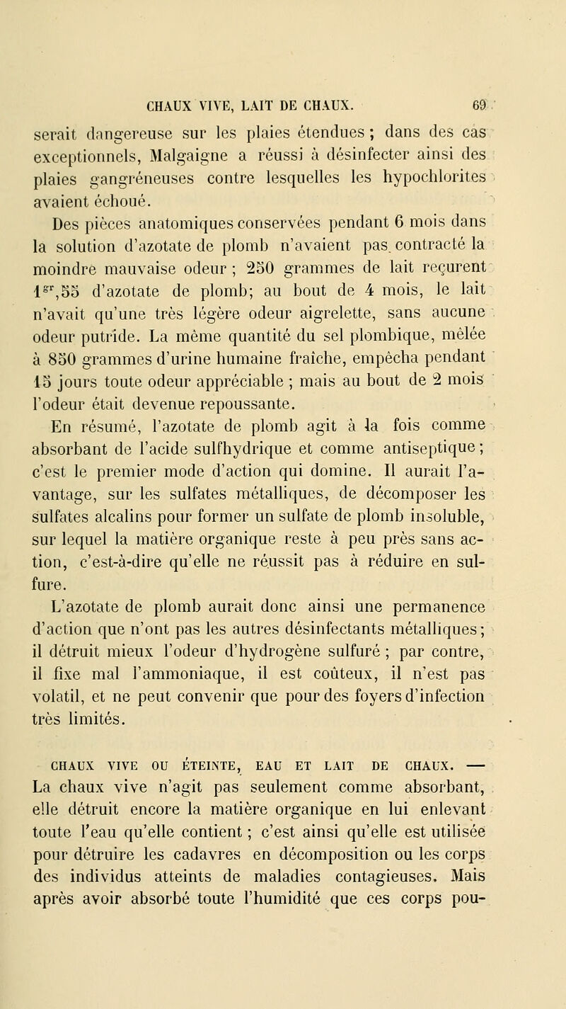 serait dangereuse sur les plaies étendues ; dans des cas exceptionnels, Malgaigne a réussi à désinfecter ainsi des plaies gangreneuses contre lesquelles les hypochlorites avaient échoué. Des pièces anatomiques conservées pendant 6 mois dans la solution d'azotate de plomb n'avaient pas. contracté la moindre mauvaise odeur; 250 grammes de lait reçurent l^^SS d'azotate de plomb; au bout de 4 mois, le lait n'avait qu'une très légère odeur aigrelette, sans aucune odeur putride. La même quantité du sel plombique, mêlée à 850 grammes d'urine humaine fraîche, empêcha pendant 45 jours toute odeur appréciable ; mais au bout de 2 mois l'odeur était devenue repoussante. En résumé, l'azotate de plomb agit à la fois comme absorbant de l'acide sulfhydrique et comme antiseptique ; c'est le premier mode d'action qui domine. Il aurait l'a- vantage, sur les sulfates métalliques, de décomposer les sulfates alcalins pour former un sulfate de plomb insoluble, sur lequel la matière organique reste à peu près sans ac- tion, c'est-à-dire qu'elle ne réussit pas à réduire en sul- fure. L'azotate de plomb aurait donc ainsi une permanence d'action que n'ont pas les autres désinfectants métalliques; il détruit mieux l'odeur d'hydrogène sulfuré ; par contre, il fixe mal l'ammoniaque, il est coûteux, il n'est pas volatil, et ne peut convenir que pour des foyers d'infection très limités. CHAUX VIVE ou ÉTEINTE, EAU ET LAIT DE CHAUX. La chaux vive n'agit pas seulement comme absorbant, elle détruit encore la matière organique en lui enlevant toute l'eau qu'elle contient ; c'est ainsi qu'elle est utilisée pour détruire les cadavres en décomposition ou les corps des individus atteints de maladies contagieuses. Mais après avoir absorbé toute l'humidité que ces corps pou-