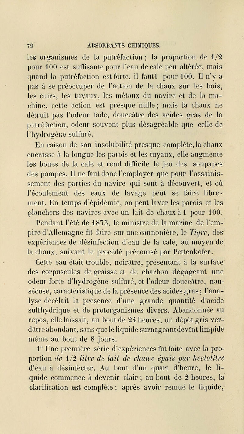 les organismes de la putréfaction ; la proportion de 1/2 pour 100 est suffisante pour l'eau décale peu altérée, mais quand la putréfaction est forte, il fautl pour 100. Il n'y a pas à se préoccuper de l'action de la chaux sur les bois, les cuirs, les tuyaux, les métaux du navire et de la ma- chine, cette action est presque nulle ; mais la chaux ne détruit pas l'odeur fade, douceâtre des acides gras de la putréfaction, odeur souvent plus désagréable que celle de l'hydrogène sulfuré. En raison de son insolubilité presque complète, la chaux encrasse à la longue les parois et les tuyaux, elle augmente les boues de la cale et rend difficile le jeu des soupapes des pompes. Il ne faut donc l'employer que pour l'assainis- sement des parties du navire qui sont à découvert, et oîi l'écoulement des eaux de lavage peut se faire libre- ment. En temps d'épidémie, on peut laver les parois et les planchers des navires avec un lait de chaux à 1 pour 100. Pendant l'été de 1875, le ministre de la marine de l'em- pire d'Allemagne fit faire sur une cannonière, le Tigre, des expériences de désinfection d'eau de la cale, au moyen de la chaux, suivant le procédé préconisé par Pettenkofer. Cette eau était trouble, noirâtre, présentant à la surface des corpuscules de graisse et de charbon dégageant une odeur forte d'hydrogène sulfuré, et l'odeur douceâtre, nau- séeuse, caractéristique de la présence des acides gras ; l'ana- lyse décelait la présence d'une grande quantité d'acide sulfhydrique et de protorganismes divers. Abandonnée au repos, elle laissait, au bout de 24 heures, un dépôt gris ver- dâtre abondant, sans que le liquide surnageantdevînt limpide même au bout de 8 jours. 1° Une première série d'expériences fut faite avec la pro- portion de 1/2 litre de lait de chaux épais par hectolitre d'eau à désinfecter. Au bout d'un quart d'heure, le li- quide commence à devenir clair ; au bout de 2 heures, la clarification est complète ; après avoir remué le liquide,