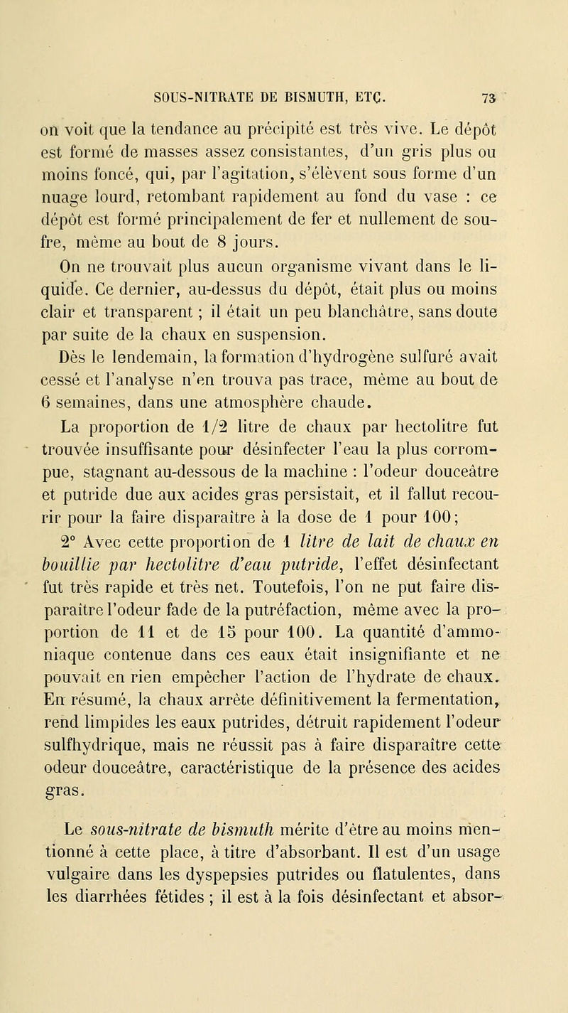 SOUS-NITRATE DE BISMUTH, ETC. 7Ï on voit que la tendance au précipité est très vive. Le dépôt est formé de masses assez consistantes, d'un gris plus ou moins foncé, qui, par l'agitation, s'élèvent sous forme d'un nuage lourd, retombant rapidement au fond du vase : ce dépôt est formé principalement de fer et nullement de sou- fre, même au bout de 8 jours. On ne trouvait plus aucun organisme vivant dans le li- quide. Ce dernier, au-dessus du dépôt, était plus ou moins clair et transparent ; il était un peu blanchâtre, sans doute par suite de la chaux en suspension. Dès le lendemain, la formation d'hydrogène sulfuré avait cessé et l'analyse n'en trouva pas trace, même au bout de 6 semaines, dans une atmosphère chaude. La proportion de 1/2 litre de chaux par hectolitre fut trouvée insuffisante pour désinfecter l'eau la plus corrom- pue, stagnant au-dessous de la machine : l'odeur douceâtre et putride due aux acides gras persistait, et il fallut recou- rir pour la faire disparaître à la dose de 1 pour 100; 2° Avec cette proportion de 1 litre de lait de chaux en bouillie par hectolitre d'eau putride, l'effet désinfectant fut très rapide et très net. Toutefois, l'on ne put faire dis- paraître l'odeur fade de la putréfaction, même avec la pro- portion de 11 et de 15 pour 100. La quantité d'ammo- niaque contenue dans ces eaux était insignifiante et ne pouvait en rien empêcher l'action de l'hydrate de chaux. En résumé, la chaux arrête définitivement la fermentation, rend limpides les eaux putrides, détruit rapidement l'odeur sulfhydrique, mais ne réussit pas à faire disparaître cette odeur douceâtre, caractéristique de la présence des acides gras. Le sous-nitrate de bismuth mérite d'être au moins men- tionné à cette place, à titre d'absorbant. Il est d'un usage vulgaire dans les dyspepsies putrides ou flatulentes, dans les diarrhées fétides ; il est à la fois désinfectant et absor-