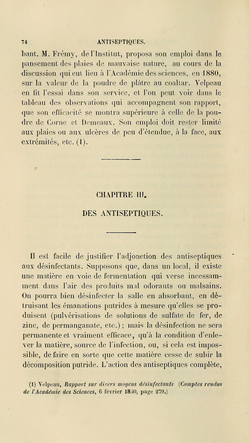 bant. M. Frémy, de l'Institut, proposa son emploi dans le pansement des plaies de mauvaise nature, au cours de la discussion qui eut lieu à l'Académie des sciences, en 1880, sur la valeur de la poudre de plâtre au coaltar. Velpeau en fit l'essai dans son service, et l'on peut voir dans le tableau des observations qui accompagnent son rapport, que son efficacité se montra supérieure à celle de la pou- dre de Corne et Demeaux. Son emploi doit rester limité aux plaies ou aux ulcères de peu d'étendue, à la face, aux ■extrémités, etc. (1). CHAPITRE m. DES ANTISEPTIQUES. Il est facile de justifier l'adjonction des antiseptiques aux désinfectants. Supposons que, dans un local, il existe une matière en voie de fermentation qui verse incessam- ment dans l'air des produits mal odorants ou malsains. On pourra bien désinfecter la salle en absorbant, en dé- truisant les émanations putrides à mesure qu'elles se pro- duisent (pulvérisations de solutions de sulfate de fer, de zinc, de permanganate, etc.) ; mais la désinfection ne sera permanente et vraiment efficace, qu'à la condition d'enle- ver la matière, source de Tinfection, ou, si cela est impos- sible, de faire en sorte que cette matière cesse de subir la décomposition putride. L'action des antiseptiques complète, (1) Velpeau, Rapport sur divers moyens désinfectants {Comptes rendus de l'Académie des Sciences, 6 février 1830, page 279.)