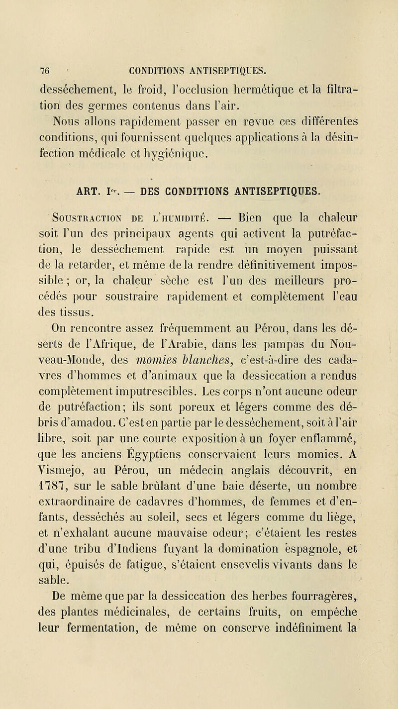 dessèchement, le froid, l'occlusion hermétique et la fîltra- tion des germes contenus dans l'air. Nous allons rapidement passer en revue ces différentes conditions, qui fournissent quelques applications à la désin- fection médicale et hygiénique. ART. I-. — DES CONDITIONS ANTISEPTIQUES. Soustraction de l'humidité, — Bien que la chaleur soit l'un des principaux agents qui activent la putréfac- tion, le dessèchement rapide est un moyen puissant de la retarder, et même delà rendre définitivement impos- sible ; or, la chaleur sèche est l'un des meilleurs pro- cédés pour soustraire rapidement et complètement l'eau des tissus. On rencontre assez fréquemment au Pérou, dans les dé- serts de l'Afrique, de l'Arabie, dans les pampas du Nou- veau-Monde, des momies hlaiiches, c'est-à-dire des cada- vres d'hommes et d'animaux que la dessiccation a rendus complètement imputrescibles. Les corps n'ont aucune odeur de putréfaction; ils sont poreux et légers comme des dé- bris d'amadou. C'est en partie par le dessèchement, soit à l'air libre, soit par une courte exposition à un foyer enflammé, que les anciens Égyptiens conservaient leurs momies. A Vismejo, au Pérou, un médecin anglais découvrit, en nST, sur le sable brûlant d'une baie déserte, un nombre extraordinaire de cadavres d'hommes, de femmes et d'en- fants, desséchés au soleil, secs et légers comme du liège, et n'exhalant aucune mauvaise odeur; c'étaient les restes d'une tribu d'Indiens fuyant la domination espagnole, et qui, épuisés de fatigue, s'étaient ensevelis vivants dans le sable. De même que par la dessiccation des herbes fourragères, des plantes médicinales, de certains fruits, on empêche leur fermentation, de même on conserve indéfiniment la