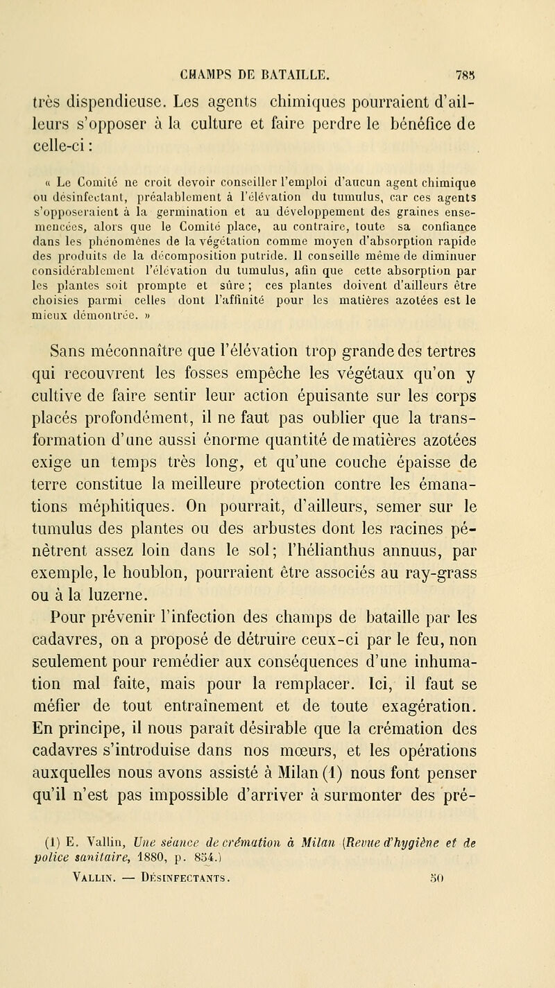 très dispendieuse. Les agents chimiques pourraient d'ail- leurs s'opposer à la culture et faire perdre le bénéfice de celle-ci : (i Le Comilé ne croit devoir conseiller l'emploi d'aucun agent chimique ou désinfectant, préalablement à l'élévation du tumulus, car ces agents s'opposeraient à la germination et au développement des graines ense- mencées, alors que le Comité place, au contraire, toute sa confiance dans les phénomènes de la végétation comme moyen d'absorption rapide des produits de la décomposition putride. 11 conseille même de diminuer considérablement l'élévation du tumulus, afin que cette absorption par les plantes soit prompte et sûre ; ces plantes doivent d'ailleurs être choisies parmi celles dont l'affinité pour les matières azotées est le mieux démontrée. » Sans méconnaître que l'élévation trop grande des tertres qui recouvrent les fosses empêche les végétaux qu'on y cultive de faire sentir leur action épuisante sur les corps placés profondément, il ne faut pas oublier que la trans- formation d'une aussi énorme quantité de matières azotées exige un temps très long, et qu'une couche épaisse de terre constitue la meilleure protection contre les émana- tions méphitiques. On pourrait, d'ailleurs, semer sur le tumulus des plantes ou des arbustes dont les racines pé- nètrent assez loin dans le sol; l'hélianthus annuus, par exemple, le houblon, pourraient être associés au ray-grass ou à la luzerne. Pour prévenir l'infection des champs de bataille par les cadavres, on a proposé de détruire ceux-ci par le feu, non seulement pour remédier aux conséquences d'une inhuma- tion mal faite, mais pour la remplacer. Ici, il faut se méfier de tout entraînement et de toute exagération. En principe, il nous paraît désirable que la crémation des cadavres s'introduise dans nos moeurs, et les opérations auxquelles nous avons assisté à Milan (1) nous font penser qu'il n'est pas impossible d'arriver à surmonter des pré- (1) E. Vallin, Une séance de crémation à Milan {Revue d'hygiène et de police sanitaire, 1880, p. 834.) Vallin. — Désinfectants. .50