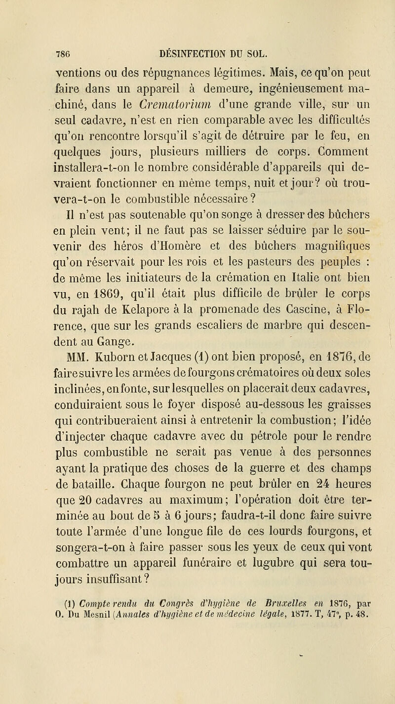 ventions ou des répugnances légitimes. Mais, ce qu'on peut faire dans un appareil à demeure, ingénieusement ma- chiné, dans le Crématorium d'une grande ville, sur un seul cadavre, n'est en rien comparable avec les difficultés qu'on rencontre lorsqu'il s'agit de détruire par le feu, en quelques jours, plusieurs milliers de corps. Comment installera-t-on le nombre considérable d'appareils qui de- vraient fonctionner en même temps, nuit et jour? où trou- vera-t-on le combustible nécessaire? Il n'est pas soutenable qu'on songe à dresser des bûchers en plein vent; il ne faut pas se laisser séduire par le sou- venir des héros d'Homère et des bûchers magnifiques qu'on réservait pour les rois et les pasteurs des peuples : de même les initiateurs de la crémation en Italie ont bien vu, en 1869, qu'il était plus difficile de brûler le corps du rajah de Kelapore à la promenade des Cascine, à Flo- rence, que sur les grands escaliers de marbre qui descen- dent au Gange. MM. Kuborn et Jacques (1) ont bien proposé, en 1876, de faire suivre les armées de fourgons crématoires où deux soles inclinées, enfonte, sur lesquelles on placerait deux cadavres, conduiraient sous le foyer disposé au-dessous les graisses qui contribueraient ainsi à entretenir la combustion ; l'idée d'injecter chaque cadavre avec du pétrole pour le rendre plus combustible ne serait pas venue à des personnes ayant la pratique des choses de la guerre et des champs de bataille. Chaque fourgon ne peut brûler en 24 heures que 20 cadavres au maximum ; l'opération doit être ter- minée au bout de S à 6 jours; faudra-t-il donc faire suivre toute l'armée d'une longue file de ces lourds fourgons, et songera-t-on à faire passer sous les yeux de ceux qui vont combattre un appareil funéraire et lugubre qui sera tou- jours insuffisant? (l) Compte rendu du Congrès d'hygiène de Bruxelles en 1876, par 0. Du ^èsnil [Annales d'hygiène et de médecine légale, 1877. T, 47, p. 48.