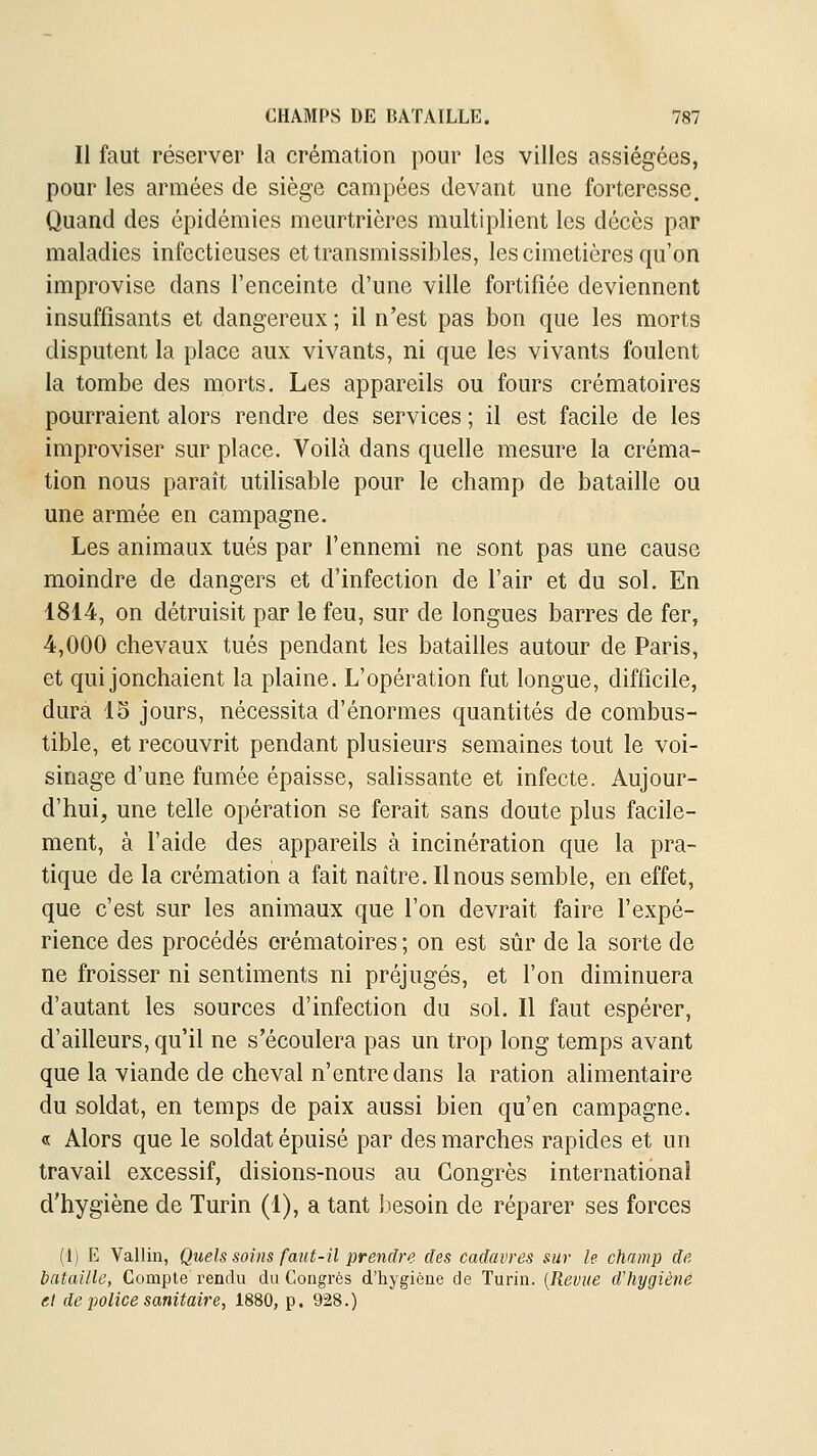 Il faut réserver la crémation pour les villes assiégées, pour les armées de siège campées devant une forteresse. Quand des épidémies meurtrières multiplient les décès par maladies infectieuses ettransmissibles, les cimetières qu'on improvise dans l'enceinte d'une ville fortifiée deviennent insuffisants et dangereux ; il n'est pas bon que les morts disputent la place aux vivants, ni que les vivants foulent la tombe des morts. Les appareils ou fours crématoires pourraient alors rendre des services ; il est facile de les improviser sur place. Voilà dans quelle mesure la créma- tion nous paraît utilisable pour le champ de bataille ou une armée en campagne. Les animaux tués par l'ennemi ne sont pas une cause moindre de dangers et d'infection de l'air et du sol. En 1814, on détruisit par le feu, sur de longues barres de fer, 4,000 chevaux tués pendant les batailles autour de Paris, et qui jonchaient la plaine. L'opération fut longue, difficile, dura 15 jours, nécessita d'énormes quantités de combus- tible, et recouvrit pendant plusieurs semaines tout le voi- sinage d'une fumée épaisse, salissante et infecte. Aujour- d'hui, une telle opération se ferait sans doute plus facile- ment, à l'aide des appareils à incinération que la pra- tique de la crémation a fait naître. Il nous semble, en effet, que c'est sur les animaux que l'on devrait faire l'expé- rience des procédés crématoires ; on est sûr de la sorte de ne froisser ni sentiments ni préjugés, et l'on diminuera d'autant les sources d'infection du sol. Il faut espérer, d'ailleurs, qu'il ne s'écoulera pas un trop long temps avant que la viande de cheval n'entre dans la ration ahmentaire du soldat, en temps de paix aussi bien qu'en campagne. « Alors que le soldat épuisé par des marches rapides et un travail excessif, disions-nous au Congrès international d'hygiène de Turin (1), a tant besoin de réparer ses forces (1) E Vallin, Quels soins faut-il prendre des cadavres sur le champ de bataille, Compte rendu du Congrès d'hygièue de Turin. [Revue dliygiènê et de police sanitaire, 1880, p. 928.)
