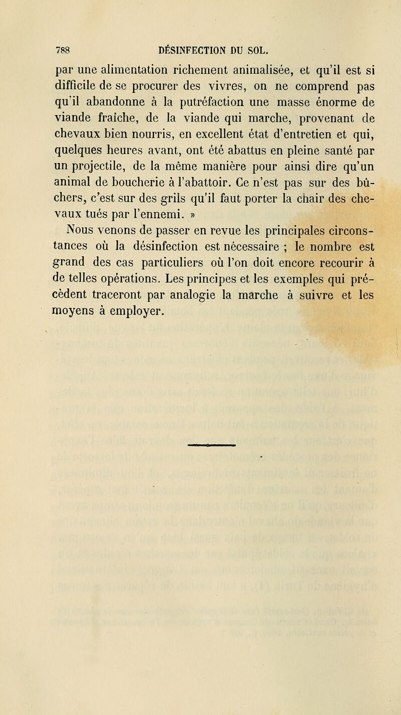 par une alimentation richement animalisée, et qu'il est si difficile de se procurer des vivres, on ne comprend pas qu'il abandonne à la putréfaction une masse énorme de viande fraîche, de la viande qui marche, provenant de chevaux bien nourris, en excellent état d'entretien et qui, quelques heures avant, ont été abattus en pleine santé par un projectile, de la même manière pour ainsi dire qu'un animal de boucherie à l'abattoir. Ce n'est pas sur des bû- chers, c'est sur des grils qu'il faut porter la chair des che- vaux tués par l'ennemi. » Nous venons de passer en revue les principales circons- tances où la désinfection est nécessaire ; le nombre est grand des cas particuliers où l'on doit encore recourir à de telles opérations. Les principes et les exemples qui pré- cèdent traceront par analogie la marche à suivre et les moyens à employer.