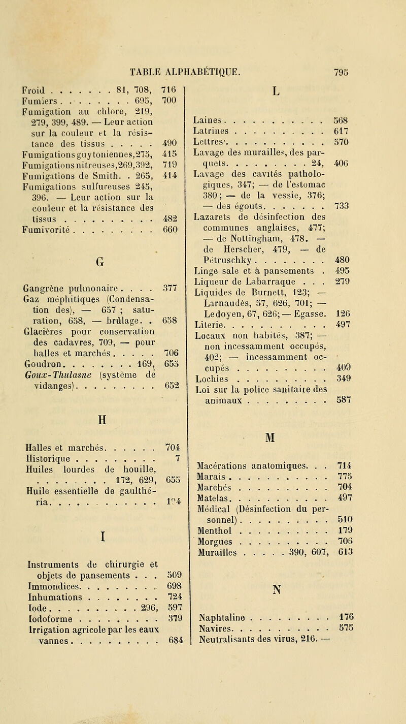 Froid 81, 708, 716 Fumiers 695, 100 Fumigation au clilore, 219, 279, 399, 489. — Leur aciion sur la couleur et la résis- tance des tissus 490 Fumigations guy Ioniennes,275, 415 Fumigations nitreuses,269,392, 719 Fumigations de Smith. . 265, 414 Fumigations sulfuceuses 243, 396. — Leur action sur la couleur et la résistance des tissus 482 Fumivorité 660 G Gangrène pulmonaire .... 377 Gaz méphitiques (Condensa- tion des), — 637 ; satu- ration, 658, — brûlage. . 638 Glacières pour conservation des cadavres, 709, — pour halles et marchés 706 Goudron 169, 653 Goux-Thulasne (système dé vidanges) 652 H Halles et marchés 704 Historique 7 Huiles lourdes de houille, 172, 629, 653 Huile essentielle de gaulthé- ria 14 Instruments de chirurgie et objets de pansements . . , 509 Immondices 698 Inhumations 724 Iode 296, 597 lodoforme 379 Irrigation agricole par les eaux vannes 684 Laines 568 Latrines 617 Lettres- 570 Lavage des murailles, des par- quets 24, 406 Lavage des cavités patholo- giques, 347; — de l'estomac 380 ; — de la vessie, 376; — des égouts 733 Lazarets de désinfection des connûunes anglaises, 477; — de Nottingham, 478. — de Herscher, 479, — de Pétruschky 480 Linge sale et à pansements . 495 Liqueur de Labarraque . . . 279 Liquides de Burnett, 123; — Larnaudès, 57, 626, 701; — Ledoyen, 67, 626; — Egasse. 126 Literie 497 Locaux non habités, 387; — non incessamment occupés, 402; — incessamment oc- cupés 409 Lochies 349 Loi sur la police sanitaire des animaux 587 M Macérations anatomiques. . . 714 Marais 775 Marchés 704 Matelas 497 Médical (Désinfection du per- sonnel) 510 Menthol 179 Morgues 705 Murailles 390, 607, 613 N Naphtaline 176 Navires 575 Neutralisants des virus, 216. —