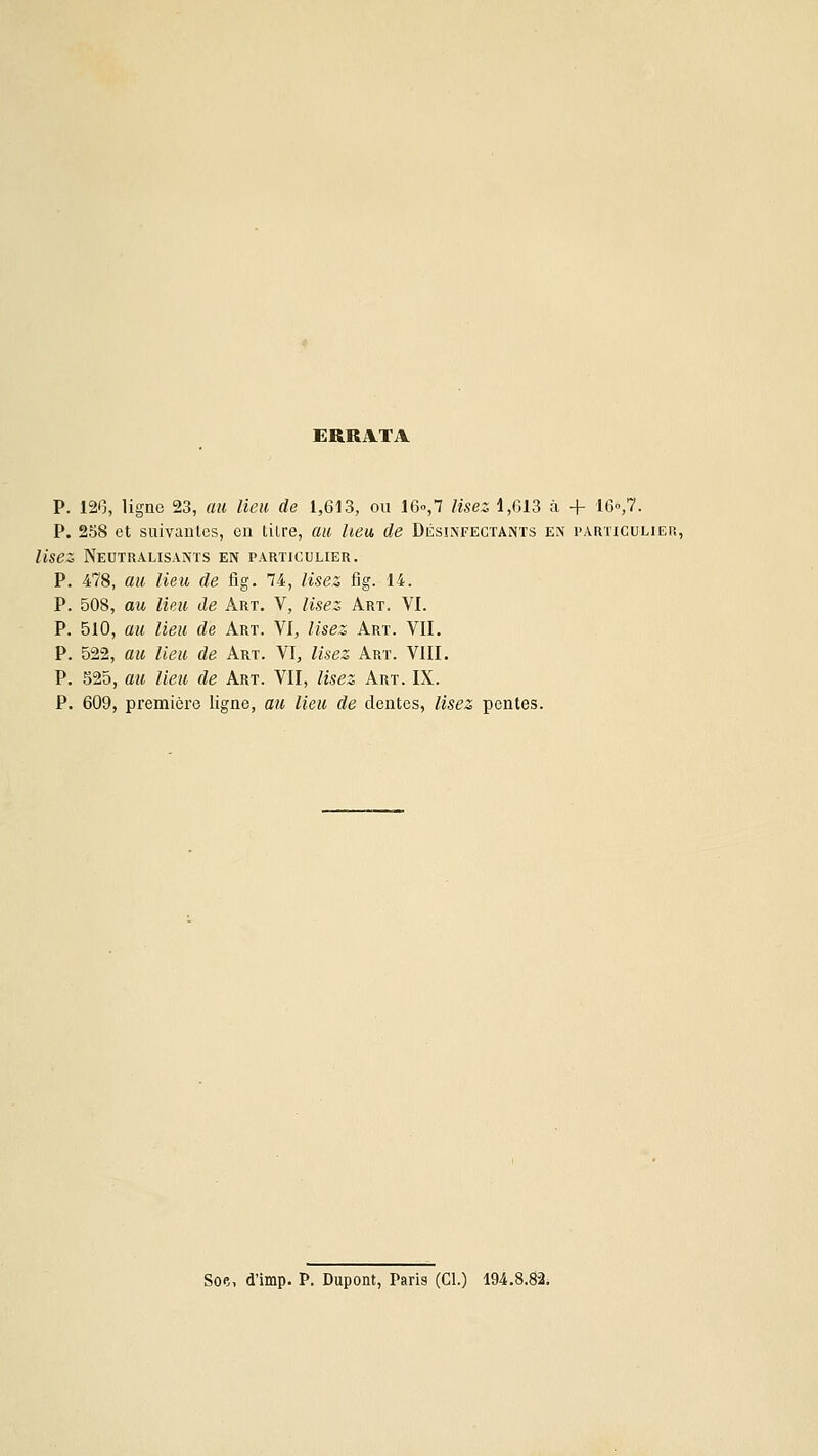 ERRATA P. 126, ligne 23, au lieu de 1,613, ou 16o,7 lisez 1,613 à + le-,?. P. 258 et suivanles, en tilre, au heu. de Désinfectants en particulier, lisez, Neutralisants en particulier. P. 478, au lieu de fig. 74, lisez fig. 14. P. 508, au lieu de Art. V, lisez Art. VI. P. 510, au lieu de Art. VI, lisez Art. VIL P. 522, au lieu de Art. VI, lisez Art. VIII. P. 525, au lieu de Art. VII, lisez Art. IX. P. 609, première ligne, au lieu de dentés, lisez pentes. Soe, d'imp. P. Dupont, Paris (Cl.) 194.8.82.