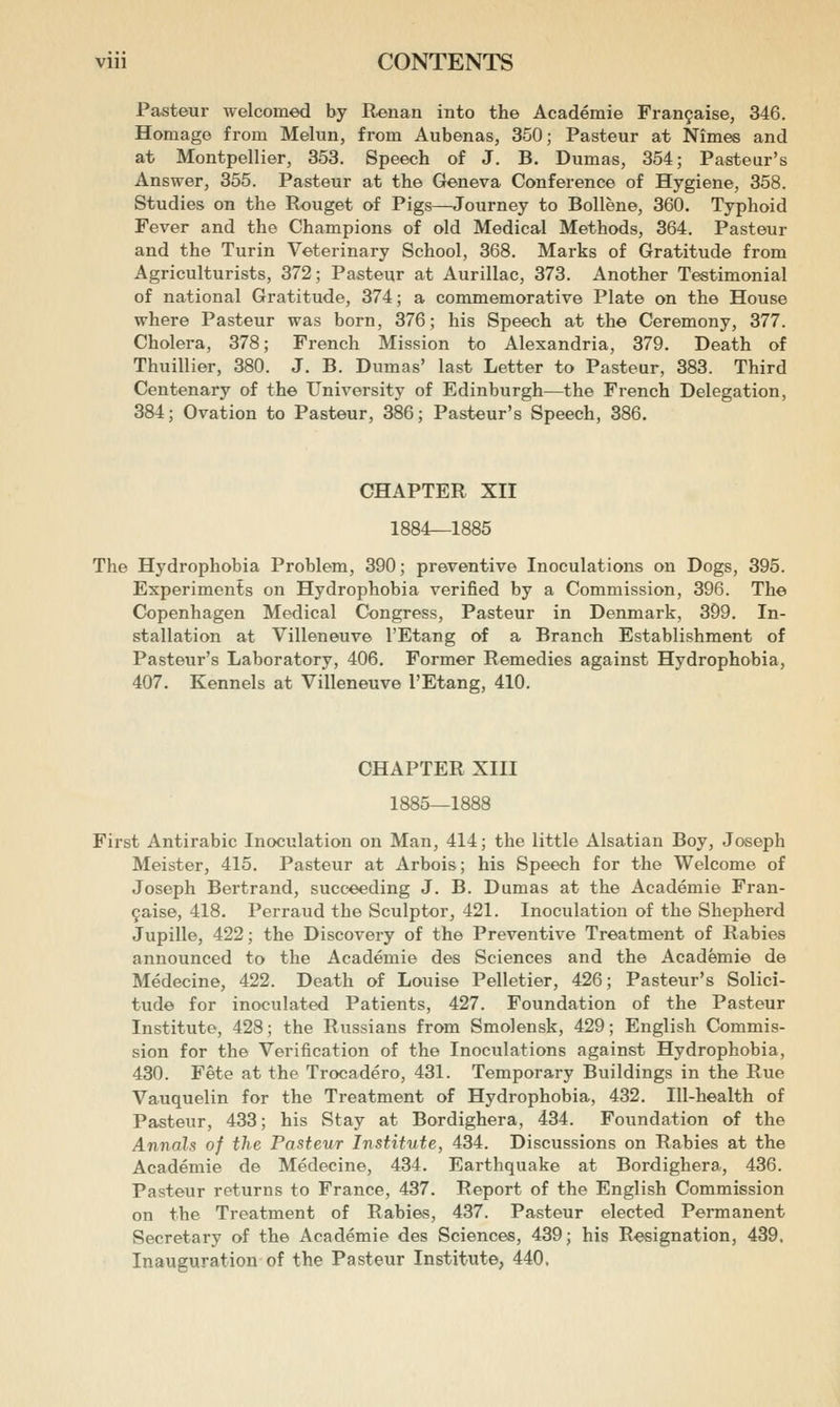 Pasteur welcomed by Renan into the Academie Fran9aise, 346. Homage from Melun, from Aubenas, 350; Pasteur at Nimes and at Montpellier, 353. Speech of J. B. Dumas, 354; Pasteur's Answer, 355. Pasteur at the Geneva Conference of Hygiene, 358. Studies on the Rouget of Pigs—Journey to Bollene, 360. Typhoid Fever and the Champions of old Medical Methods, 364. Pasteur and the Turin Veterinary School, 368. Marks of Gratitude from Agriculturists, 372; Pasteur at Aurillac, 373. Another Testimonial of national Gratitude, 374; a commemorative Plate on the House where Pasteur was born, 376; his Speech at the Ceremony, 377. Cholera, 378; French Mission to Alexandria, 379. Death of Thuillier, 380. J. B. Dumas' last Letter to Pasteur, 383. Third Centenary of the University of Edinburgh—the French Delegation, 384; Ovation to Pasteur, 386; Pasteur's Speech, 386. CHAPTER XII 1884—1885 The Hydrophobia Problem, 390; preventive Inoculations on Dogs, 395. Experiments on Hydrophobia verified by a Commission, 396. The Copenhagen Medical Congress, Pasteur in Denmark, 399. In- stallation at Villeneuve I'Etang of a Branch Establishment of Pasteur's Laboratory, 406. Former Remedies against Hydrophobia, 407. Kennels at Villeneuve I'Etang, 410. CHAPTER XIII 1885—1888 First Antirabic Inoculation on Man, 414; the little Alsatian Boy, Joseph Meister, 415. Pasteur at Arbois; his Speech for the Welcome of Joseph Bertrand, succeeding J. B. Dumas at the Academie Fran- 9aise, 418. Perraud the Sculptor, 421. Inoculation of the Shepherd Jupille, 422; the Discovery of the Preventive Treatment of Rabies announced to the Academie des Sciences and the Academie de Medecine, 422. Death of Louise Pelletier, 426; Pasteur's Solici- tude for inoculated Patients, 427. Foundation of the Pasteur Institute, 428; the Russians from Smolensk, 429; English Commis- sion for the Verification of the Inoculations against Hydrophobia, 430. Fete at the Trocadero, 431. Temporary Buildings in the Rue Vauquelin for the Treatment of Hydrophobia, 432. Ill-health of Pasteur, 433; his Stay at Bordighera, 434. Foundation of the Annals of the Pasteur Institute, 434. Discussions on Rabies at the Academie de Medecine, 434. Earthquake at Bordighera, 436. Pasteur returns to France, 437. Report of the English Commission on the Treatment of Rabies, 437. Pasteur elected Permanent Secretary of the Academie des Sciences, 439; his Resignation, 439, Inauguration of the Pasteur Institute, 440.