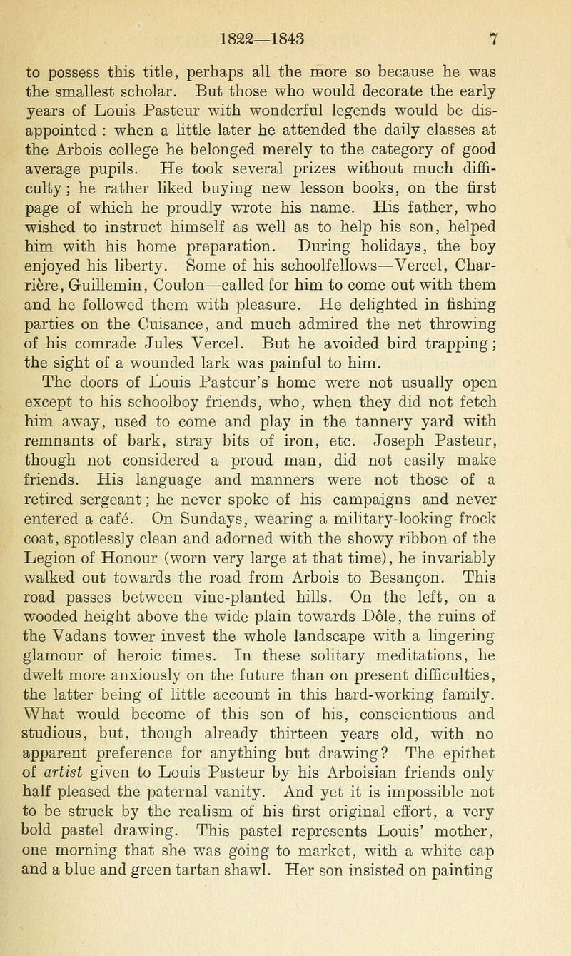 to possess this title, perhaps all the more so because he was the smallest scholar. But those who would decorate the early years of Louis Pasteur with wonderful legends would be dis- appointed : when a little later he attended the daily classes at the Arbois college he belonged merely to the category of good average pupils. He took several prizes without much diffi- culty; he rather liked buying new lesson books, on the first page of which he proudly wrote his name. His father, who wished to instruct himself as well as to help his son, helped him with his home preparation. During holidays, the boy enjoyed his liberty. Some of his schoolfellows—Vercel, Char- riere, Guillemin, Coulon—called for him to come out with them and he followed them with pleasure. He delighted in fishing parties on the Cuisance, and much admired the net throwing of his comrade Jules Vercel. But he avoided bird trapping; the sight of a wounded lark was painful to him. The doors of Louis Pasteur's home were not usually open except to his schoolboy friends, who, when they did not fetch him away, used to come and play in the tannery yard with remnants of bark, stray bits of iron, etc. Joseph Pasteur, though not considered a proud man, did not easily make friends. His language and manners were not those of a retired sergeant; he never spoke of his campaigns and never entered a cafe. On Sundays, wearing a military-looking frock coat, spotlessly clean and adorned with the showy ribbon of the Legion of Honour (worn very large at that time), he invariably walked out towards the road from Arbois to Besangon. This road passes between vine-planted hills. On the left, on a wooded height above the wide plain towards Dole, the ruins of the Vadans tower invest the whole landscape with a lingering glamour of heroic times. In these solitary meditations, he dwelt more anxiously on the future than on present difficulties, the latter being of little account in this hard-working family. What would become of this son of his, conscientious and studious, but, though already thirteen years old, with no apparent preference for anything but drawing? The epithet of artist given to Louis Pasteur by his Arboisian friends only half pleased the paternal vanity. And yet it is impossible not to be struck by the realism of his first original effort, a very bold pastel drawing. This pastel represents Louis' mother, one morning that she was going to market, with a white cap and a blue and green tartan shawl. Her son insisted on painting