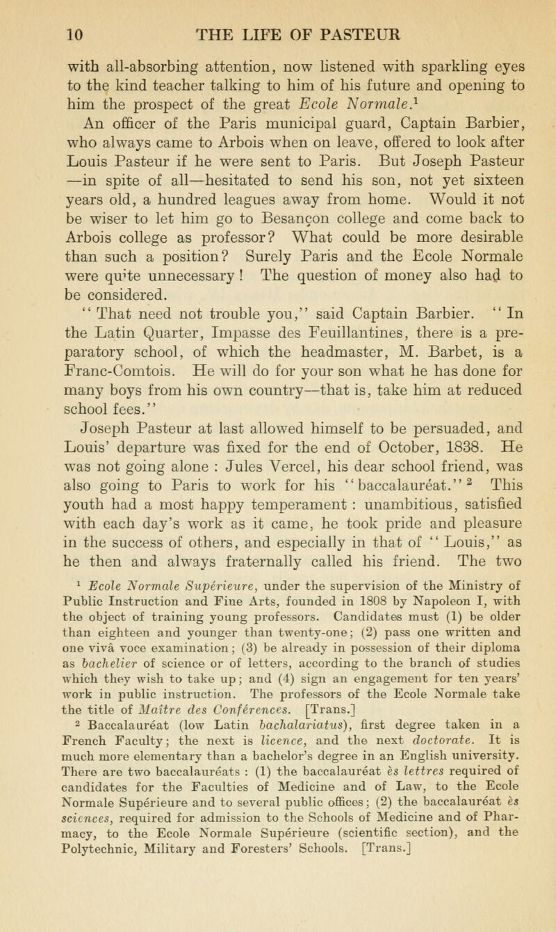 with all-absorbing attention, now listened with sparkling eyes to the kind teacher talking to him of his future and opening to him the prospect of the great Ecole Normale} An ofQcer of the Paris municipal guard, Captain Barbier, who always came to Arbois when on leave, offered to look after Louis Pasteur if he were sent to Paris. But Joseph Pasteur —in spite of all—hesitated to send his son, not yet sixteen years old, a hundred leagues away from home. Would it not be wiser to let him go to Besancon college and come back to Arbois college as professor? What could be more desirable than such a position? Surely Paris and the Ecole Normale were qu^te unnecessary ! The question of money also had to be considered.  That need not trouble you, said Captain Barbier.  In the Latin Quarter, Impasse des Feuillantines, there is a pre- paratory school, of which the headmaster, M. Barbet, is a Franc-Comtois. He will do for your son what he has done for many boys from his own country—that is, take him at reduced school fees. Joseph Pasteur at last allowed himself to be persuaded, and Louis' departure was fixed for the end of October, 1838. He was not going alone : Jules Vercel, his dear school friend, was also going to Paris to work for his  baccalaureat. ^ This youth had a most happy temperament : unambitious, satisfied with each day's work as it came, he took pride and pleasure in the success of others, and especially in that of  Louis, as he then and always fraternally called his friend. The two * Ecole Normale Superieure, under the supervision of the Ministry of Public Instruction and Fine Arts, founded in 1808 by Napoleon I, with the object of training young professors. Candidates must (1) be older than eighteen and younger than twenty-one; (2) pass one written and one viva voce examination; (3) be already in possession of their diploma as bachelier of science or of letters, according to the branch of studies which they wish to take up; and (4) sign an engagement for ten years' work in public instruction. The professors of the Ecole Normale take the title of Maitre des Conferences. [Trans.] 2 Baccalaureat (low Latin bachalarlatus), first degree taken in a French Faculty; the next is licence, and the next doctorate. It is much more elementary than a bachelor's degree in an English university. There are two baccalaureats : (1) the baccalaureat es lettres required of candidates for the Faculties of Medicine and of Law, to the Ecole Normale Superieure and to several public offices; (2) the baccalaureat es sciences, required for admission to the Schools of Medicine and of Phar- macy, to the Ecole Normale Superieure (scientific section), and the Polytechnic, Military and Foresters' Schools. [Trans.]