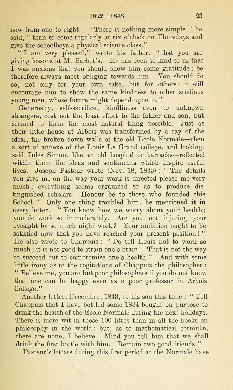 now from one to eight. There is nothing more simple, he said,  than to come regularly at six o'clock on Thursdays and give the schoolboys a physical science class. I am very pleased, wrote his father, that you are giving lessons at M. Barbet's. He has been so kind to us that I was anxious that you should show him some gratitude; be therefore always most obliging towards him. You should do so, not only for your own sake, but for others; it will encourage him to show the same kindness to other studious young men, whose future might depend upon it. Generosity, self-sacrifice, kindliness even to unknown strangers, cost not the least effort to the father and son, but seemed to them the most natural thing possible. Just as their little house at Arbois was transformed by a ray of the ideal, the ]i)roken down walls of the old Ecole Normale—then a sort of annexe of the Louis Le Grand college, and looking, said Jules Simon, like an old hospital or barracks—reflected within them the ideas and sentiments which inspire useful lives. Joseph Pasteur wrote (Nov. 18, 1843) : The details you give me on the way your work is directed please me very much; everything seems organized so as to produce dis- tinguished scholars. Honour be to those who founded this School. Only one thing troubled him, he mentioned it in every letter. You know how we worry about your health; you do work so immoderately. Are you not injuring your eyesight by so much night work? Your ambition ought to be satisfied now that you have reached your present position ! '' He also wrote to Chappuis :  Do tell Louis not to work so much ; it is not good to strain one's brain. That is not the way to succeed but to compromise one's health. And with some little irony as to the cogitations of Chappuis the philosopher :  Believe me, you are but poor philosophers if you do not know that one can be happy even as a poor professor in Arbois College. Another letter, December, 1843, to his son this time :  Tell Chappuis that I have bottled some 1834 bought on purpose to drink the health of the Ecole Normale during the next holidays. There is more wit in those 100 litres than in all the books on philosophy in the world; but, as to mathematical formulae, there are none, I believe. Mind you tell him that we shall drink the first bottle with him. Eemain two good friends. Pasteur's letters during this first period at the Normale have