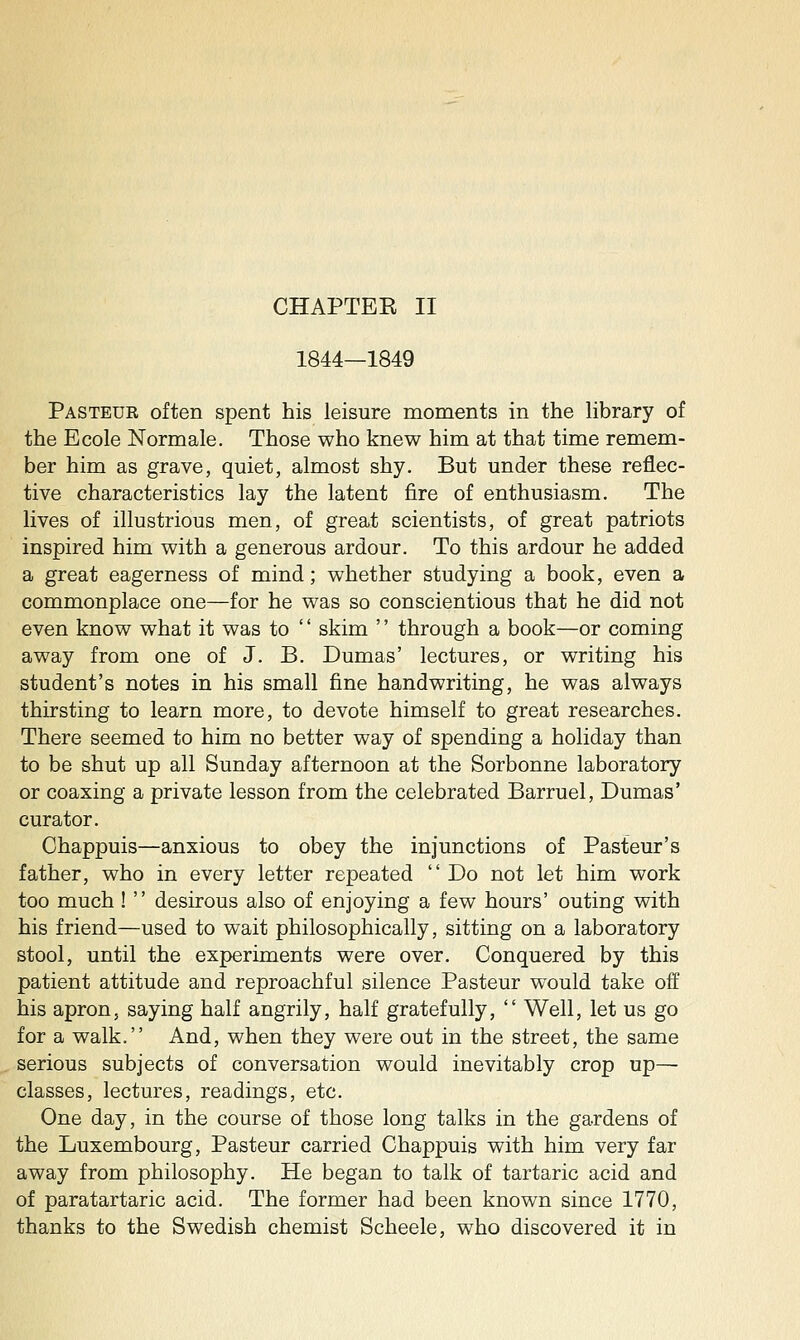 1844—1849 Pasteur often spent his leisure moments in the Hbrary of the Ecole Normale. Those who knew him at that time remem- ber him as grave, quiet, almost shy. But under these reflec- tive characteristics lay the latent fire of enthusiasm. The lives of illustrious men, of great scientists, of great patriots inspired him with a generous ardour. To this ardour he added a great eagerness of mind; whether studying a book, even a commonplace one—for he was so conscientious that he did not even know what it was to '' skim '' through a book—or coming away from one of J. B. Dumas' lectures, or writing his student's notes in his small fine handwriting, he was always thirsting to learn more, to devote himself to great researches. There seemed to him no better way of spending a holiday than to be shut up all Sunday afternoon at the Sorbonne laboratory or coaxing a private lesson from the celebrated Barruel, Dumas' curator. Chappuis—anxious to obey the injunctions of Pasteur's father, who in every letter repeated  Do not let him work too much !  desirous also of enjoying a few hours' outing with his friend—used to wait philosophically, sitting on a laboratory stool, until the experiments were over. Conquered by this patient attitude and reproachful silence Pasteur would take off his apron5 saying half angrily, half gratefully,  Well, let us go for a walk. And, when they were out in the street, the same serious subjects of conversation would inevitably crop up— classes, lectures, readings, etc. One day, in the course of those long talks in the gardens of the Luxembourg, Pasteur carried Chappuis with him very far away from philosophy. He began to talk of tartaric acid and of paratartaric acid. The former had been known since 1770, thanks to the Swedish chemist Scheele, who discovered it in