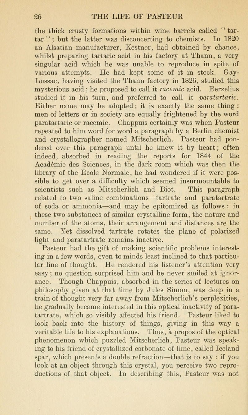 the thick crusty formations within wine barrels called  tar- tar  ; but the latter was disconcerting to chemists. In 1820 an Alsatian manufacturer, Kestner, had obtained by chance, whilst preparing tartaric acid in his factory at Thann, a very singular acid which he was unable to reproduce in spite of various attempts. He had kept some of it in stock. Gay- Lussac, having visited the Thann factory in 1826, studied this mysterious acid ; he proposed to call it racemic acid. Berzelius studied it in his turn, and preferred to call it paratartaric. Either name may be adopted; it is exactly the same thing : men of letters or in society are equally frightened by the word paratartaric or racemic. Chappuis certainly was when Pasteur repeated to him word for word a paragraph by a Berlin chemist and crystallographer named Mitscherlich. Pasteur had pon- dered over this paragraph until he knew it by heart; often indeed, absorbed in reading the reports for 1844 of the Academie des Sciences, in the dark room which was then the library of the Ecole Normale, he had wondered if it were pos- sible to get over a difficulty which seemed insurmountable to scientists such as Mitscherlich and Biot. This paragraph related to two saline combinations—tartrate and paratartrate of soda or ammonia—and may be epitomized as follows : in these two substances of similar crystalline form, the nature and number of the atoms, their arrangement and distances are the same. Yet dissolved tartrate rotates the plane of polarized light and paratartrate remains inactive. Pasteur had the gift of making scientific problems interest- ing in a few words, even to minds least inclined to that particu- lar line of thought. He rendered his listener's attention very easy; no question surprised him and he never smiled at ignor- ance. Though Chappuis, absorbed in the series of lectures on philosophy given at that time by Jules Simon, was deep in a train of thought very far away from Mitscherlich's perplexities, he gradually became interested in this optical inactivity of para- tartrate, which so visibly affected his friend. Pasteur liked to look back into the history of things, giving in this way a veritable life to his explanations. Thus, a propos of the optical phenomenon which puzzled Mitscherlich, Pasteur was speak- ing to his friend of crystallized carbonate of lime, called Iceland spar, which presents a double refraction—that is to say : if you look at an object through this crystal, you perceive two repro- ductions of that object. In describing this, Pasteur was not