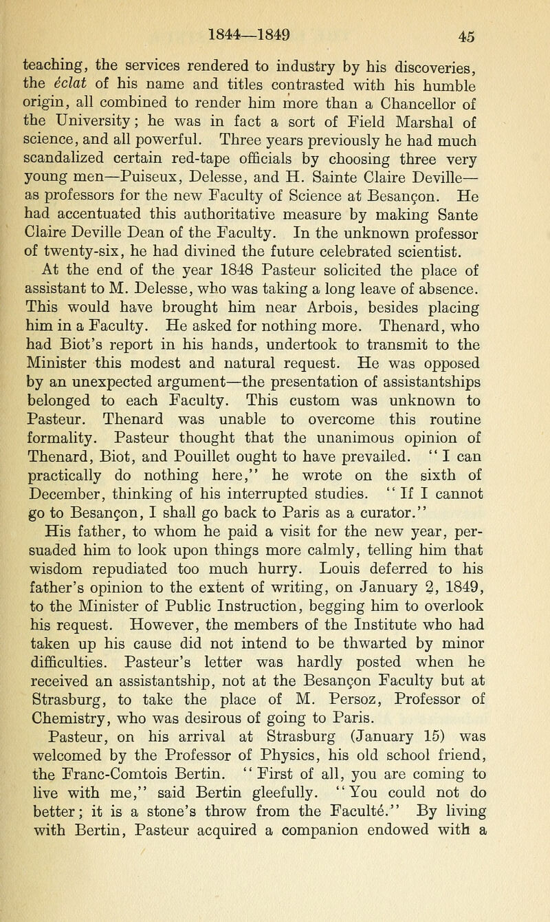 teaching, the services rendered to industry by his discoveries, the eclat of his name and titles contrasted with his humble origin, all combined to render him more than a Chancellor of the University; he was in fact a sort of Field Marshal of science, and all powerful. Three years previously he had much scandalized certain red-tape officials by choosing three very young men—Puiseux, Delesse, and H. Sainte Claire Deville— as professors for the new Faculty of Science at Besangon. He had accentuated this authoritative measure by making Sante Claire Deville Dean of the Faculty. In the unknown professor of twenty-six, he had divined the future celebrated scientist. At the end of the year 1848 Pasteur solicited the place of assistant to M. Delesse, who was taking a long leave of absence. This would have brought him near Arbois, besides placing him in a Faculty. He asked for nothing more. Thenard, who had Biot's report in his hands, undertook to transmit to the Minister this modest and natural request. He was opposed by an unexpected argument—the presentation of assistantships belonged to each Faculty. This custom was unknown to Pasteur. Thenard was unable to overcome this routine formality. Pasteur thought that the unanimous opinion of Thenard, Biot, and Pouillet ought to have prevailed.  I can practically do nothing here, he wrote on the sixth of December, thinking of his interrupted studies.  If I cannot go to Besangon, I shall go back to Paris as a curator. His father, to whom he paid a visit for the new year, per- suaded him to look upon things more calmly, telling him that wisdom repudiated too much hurry. Louis deferred to his father's opinion to the extent of writing, on January 2, 1849, to the Minister of Public Instruction, begging him to overlook his request. However, the members of the Institute who had taken up his cause did not intend to be thwarted by minor difficulties. Pasteur's letter was hardly posted when he received an assistantship, not at the Besan9on Faculty but at Strasburg, to take the place of M. Persoz, Professor of Chemistry, who was desirous of going to Paris. Pasteur, on his arrival at Strasburg (January 15) was welcomed by the Professor of Physics, his old school friend, the Franc-Comtois Bertin, First of all, you are coming to live with me, said Bertin gleefully. You could not do better; it is a stone's throw from the Faculte. By living with Bertin, Pasteur acquired a companion endowed with a