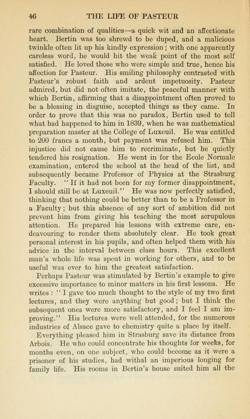 rare combination of qualities—a quick wit and an affectionate heart. Bertin was too shrewd to be duped, and a maUcious twinkle often lit up his kindly expression; with one apparently careless word, he would hit the weak point of the most self satisfied. He loved those who were simple and true, hence his affection for Pasteur. His smiling philosophy contrasted with Pasteur's robust faith and ardent impetuosity. Pasteur admired, but did not often imitate, the peaceful manner with which Bertin, affirming that a disappointment often proved to be a blessing in disguise, accepted things as they came. In order to prove that this was no paradox, Bertin used to tell what had happened to him in 1839, when he was mathematical preparation master at the College of Luxeuil. He was entitled to 200 francs a month, but payment was refused him. This injustice did not cause him to recriminate, but he quietly tendered his resignation. He went in for the Ecole Normale examination, entered the school at the head of the list, and subsequently became Professor of Physics at the Strasburg Faculty.  If it had not been for my former disappointment, I should still be at Luxeuil. He was now perfectly satisfied, thinking that nothing could be better than to be a Professor in a Faculty; but this absence of any sort of ambition did not prevent him from giving his teaching the most scrupulous attention. He prepared his lessons with extreme care, en- deavouring to render them absolutely clear. He took great personal interest in his pupils, and often helped them with his advice in the interval between class hours. This excellent man's whole life was spent in working for others, and to be useful was ever to him the greatest satisfaction. Perhaps Pasteur was stimulated by Bertin's example to give excessive importance to minor matters in his first lessons. He writes :  I gave too much thought to the style of my two first lectures, and they were anything but good; but I think the subsequent ones were more satisfactory, and I feel I am im- proving. His lectures were well attended, for the numerous industries of Alsace gave to chemistry quite a place by itself. Everything pleased him in Strasburg save its distance from Arbois. He who could concentrate his thoughts for weeks, for months even, on one subject, who could become as it were a prisoner of his studies, had withal an imperious longing for family life. His rooms in Bertin's house suited him all the