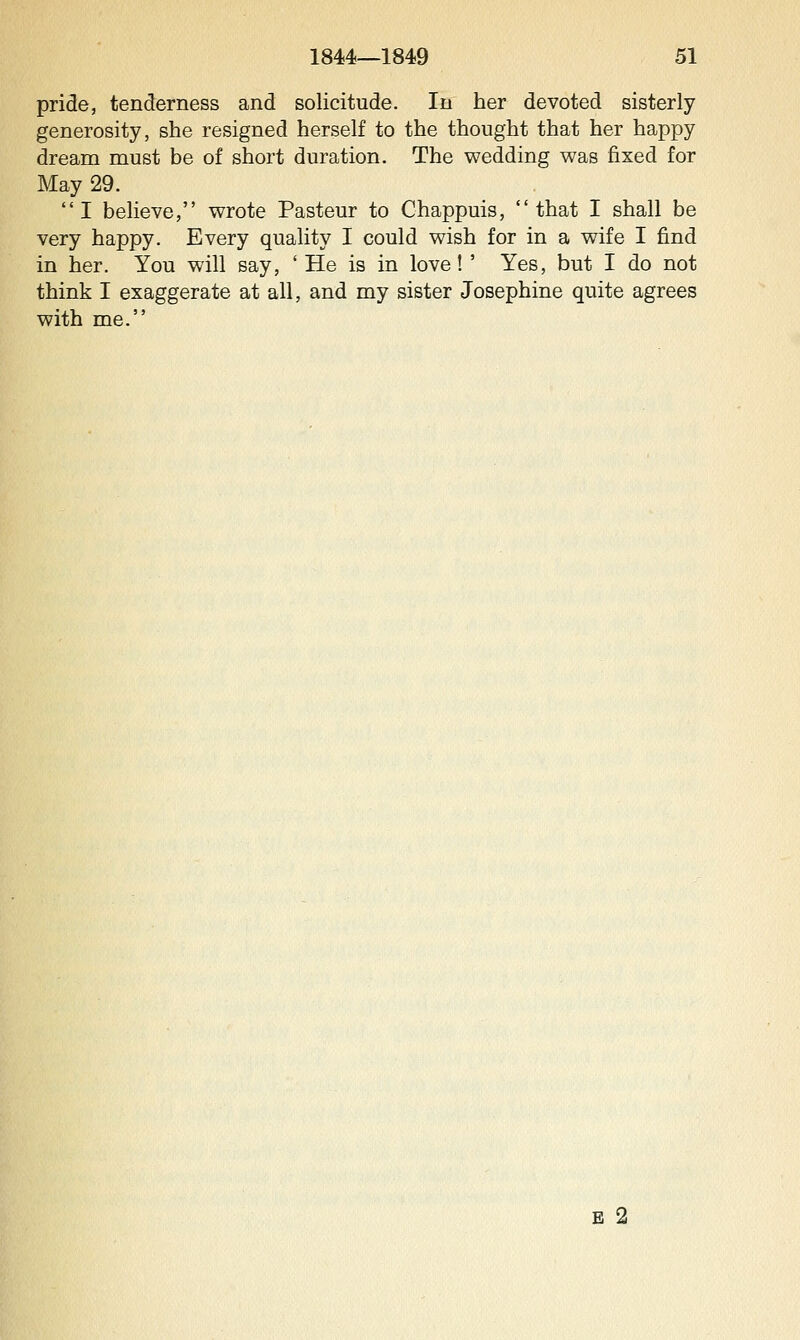 pride, tenderness and solicitude. In her devoted sisterly generosity, she resigned herself to the thought that her happy dream must be of short duration. The wedding was fixed for May 29. I believe, wrote Pasteur to Chappuis, that I shall be very happy. Every quality I could wish for in a wife I find in her. You will say, ' He is in love!' Yes, but I do not think I exaggerate at all, and my sister Josephine quite agrees with me. E 2