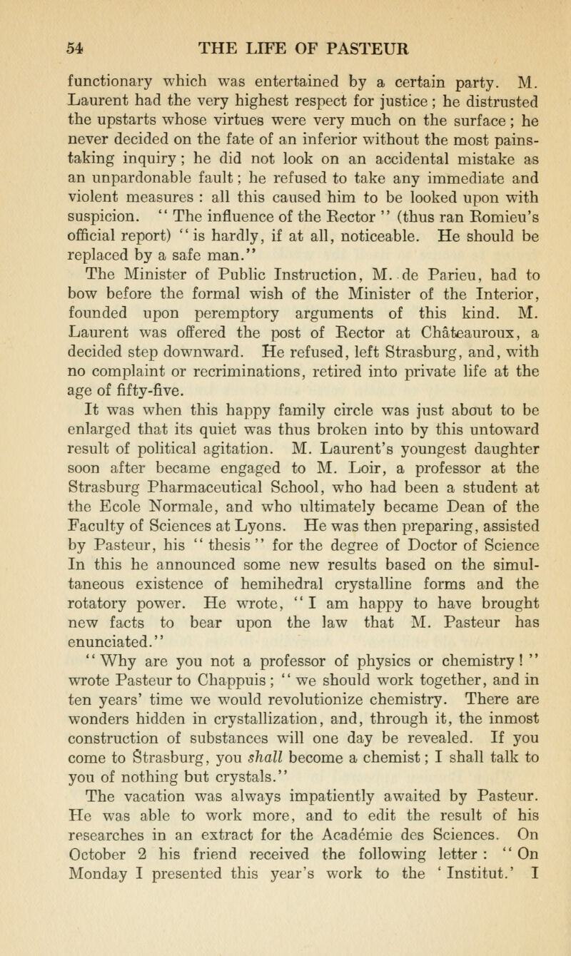 functionary which was entertained by a certain party. M. Laurent had the very highest respect for justice; he distrusted the upstarts whose virtues were very much on the surface ; he never decided on the fate of an inferior without the most pains- taking inquiry; he did not look on an accidental mistake as an unpardonable fault; he refused to take any immediate and violent measures : all this caused him to be looked upon with suspicion.  The influence of the Rector  (thus ran Romieu's official report)  is hardly, if at all, noticeable. He should be replaced by a safe man. The Minister of Pubhc Instruction, M. de Parieu, had to bow before the formal wish of the Minister of the Interior, founded upon peremptory arguments of this kind. M. Laurent was offered the post of Rector at Chateauroux, a decided step downward. He refused, left Strasburg, and, with no complaint or recriminations, retired into private life at the age of fifty-five. It was when this happy family circle was just about to be enlarged that its quiet was thus broken into by this untoward result of political agitation. M. Laurent's youngest daughter soon after became engaged to M. Loir, a professor at the Strasburg Pharmaceutical School, who had been a student at the Ecole Normale, and who ultimately became Dean of the Faculty of Sciences at Lyons. He was then preparing, assisted by Pasteur, his  thesis  for the degree of Doctor of Science In this he announced some new results based on the simul- taneous existence of hemihedral crystalline forms and the rotatory power. He wrote,  I am happy to have brought new facts to bear upon the law that M. Pasteur has enunciated. '' Why are you not a professor of physics or chemistry! '' wrote Pasteur to Chappuis ;  we should work together, and in ten years' time we would revolutionize chemistry. There are wonders hidden in crystallization, and, through it, the inmost construction of substances will one day be revealed. If you come to Strasburg, you shall become a chemist; I shall talk to you of nothing but crystals. The vacation was always impatiently awaited by Pasteur. He was able to work more, and to edit the result of his researches in an extract for the Academic des Sciences. On October 2 his friend received the following letter :  On Monday I presented this year's work to the ' Institut.' I