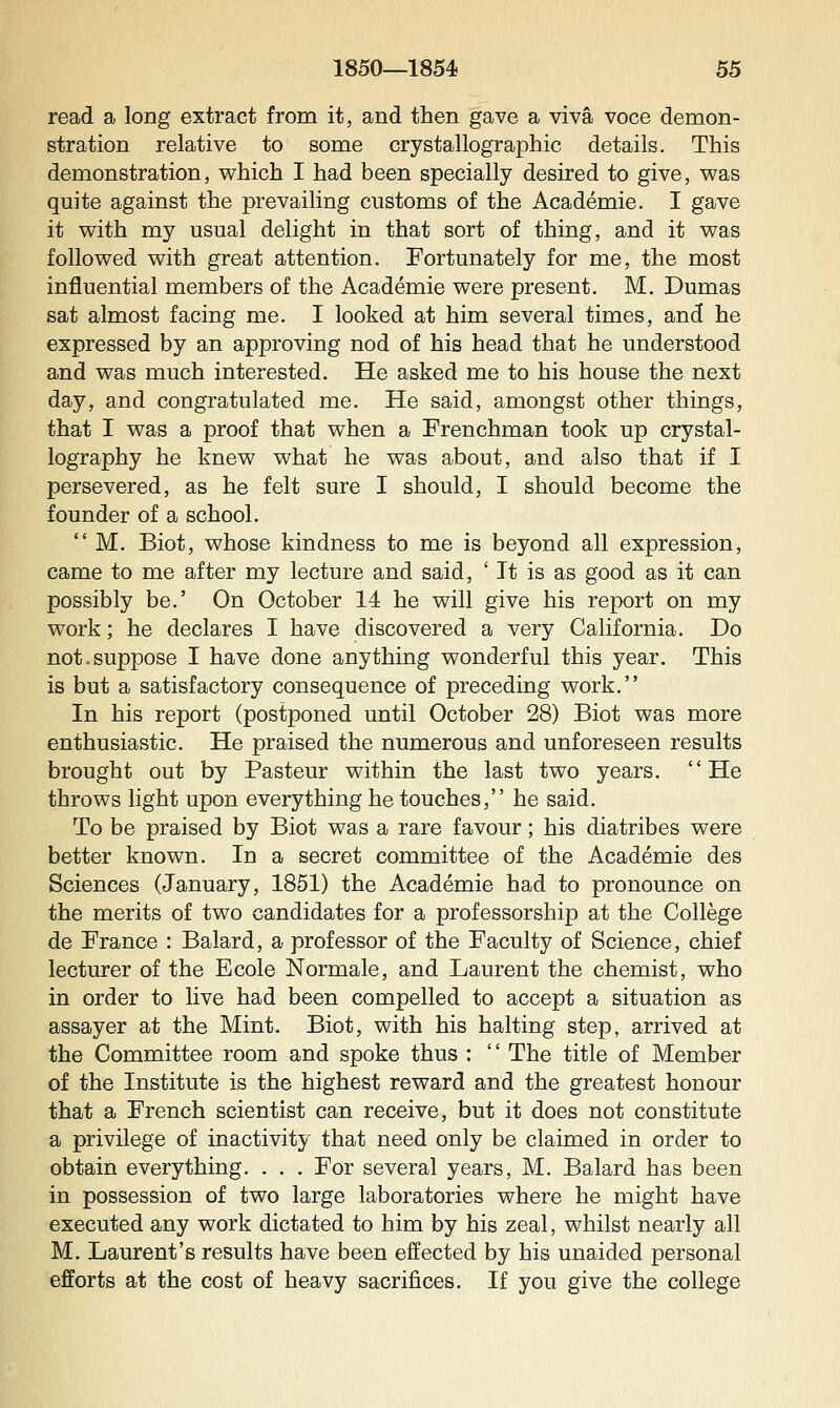 read a long extract from it, and then gave a viva voce demon- stration relative to some crystallographic details. This demonstration, which I had been specially desired to give, v^as quite against the prevailing customs of the Academic. I gave it with my usual delight in that sort of thing, and it was followed with great attention. Fortunately for me, the most influential members of the Academic were present. M. Dumas sat almost facing me. I looked at him several times, and he expressed by an approving nod of his head that he understood and was much interested. He asked me to his house the next day, and congratulated me. He said, amongst other things, that I was a proof that when a Frenchman took up crystal- lography he knew what he was about, and also that if I persevered, as he felt sure I should, I should become the founder of a school.  M. Biot, whose kindness to me is beyond all expression, came to me after my lecture and said, ' It is as good as it can possibly be.' On October 14 he will give his report on my work; he declares I have discovered a very California. Do not.suppose I have done anything wonderful this year. This is but a satisfactory consequence of preceding work. In his report (postponed until October 28) Biot was more enthusiastic. He praised the numerous and unforeseen results brought out by Pasteur within the last two years. He throws light upon everything he touches, he said. To be praised by Biot was a rare favour; his diatribes were better known. In a secret committee of the Academic des Sciences (January, 1851) the Academic had to pronounce on the merits of two candidates for a professorship at the College de France : Balard, a professor of the Faculty of Science, chief lecturer of the Ecole Normale, and Laurent the chemist, who in order to live had been compelled to accept a situation as assayer at the Mint. Biot, with his halting step, arrived at the Committee room and spoke thus : '' The title of Member of the Institute is the highest reward and the greatest honour that a French scientist can receive, but it does not constitute a privilege of inactivity that need only be claimed in order to obtain everything. . . . For several years, M. Balard has been in possession of two large laboratories where he might have executed any work dictated to him by his zeal, whilst nearly all M. Laurent's results have been effected by his unaided personal efforts at the cost of heavy sacrifices. If you give the college