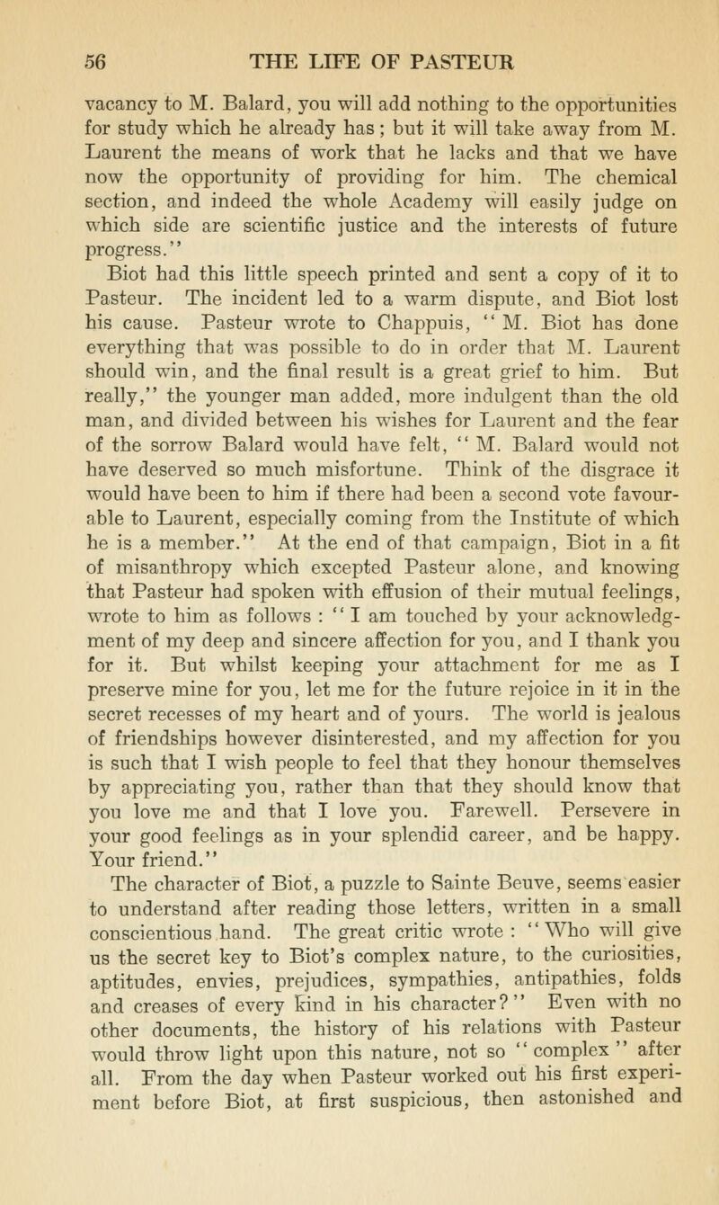 vacancy to M. Balard, you will add nothing to the opportunities for study which he already has; but it will take away from M. Laurent the means of work that he lacks and that we have now the opportunity of providing for him. The chemical section, and indeed the whole Academy will easily judge on which side are scientific justice and the interests of future progress. Biot had this little speech printed and sent a copy of it to Pasteur. The incident led to a warm dispute, and Biot lost his cause. Pasteur wrote to Chappuis,  M. Biot has done everything that was possible to do in order that M. Laurent should win, and the final result is a great grief to him. But really, the younger man added, more indulgent than the old man, and divided between his wishes for Laurent and the fear of the sorrow Balard would have felt,  M. Balard would not have deserved so much misfortune. Think of the disgrace it would have been to him if there had been a second vote favour- able to Laurent, especially coming from the Institute of which he is a member. At the end of that campaign, Biot in a fit of misanthropy which excepted Pasteur alone, and knowing that Pasteur had spoken with effusion of their mutual feelings, wrote to him as follows :  I am touched by your acknowledg- ment of my deep and sincere affection for you, and I thank you for it. But whilst keeping your attachment for me as I preserve mine for you, let me for the future rejoice in it in the secret recesses of my heart and of yours. The world is jealous of friendships however disinterested, and my affection for you is such that I wish people to feel that they honour themselves by appreciating you, rather than that they should know that you love me and that I love you. Farewell. Persevere in your good feelings as in your splendid career, and be happy. Your friend. The character of Biot, a puzzle to Sainte Beuve, seems easier to understand after reading those letters, written in a small conscientious hand. The great critic wrote : Who will give us the secret key to Biot's complex nature, to the curiosities, aptitudes, envies, prejudices, sympathies, antipathies, folds and creases of every kind in his character? Even with no other documents, the history of his relations with Pasteur would throw light upon this nature, not so complex  after all. From the day when Pasteur worked out his first experi- ment before Biot, at first suspicious, then astonished and