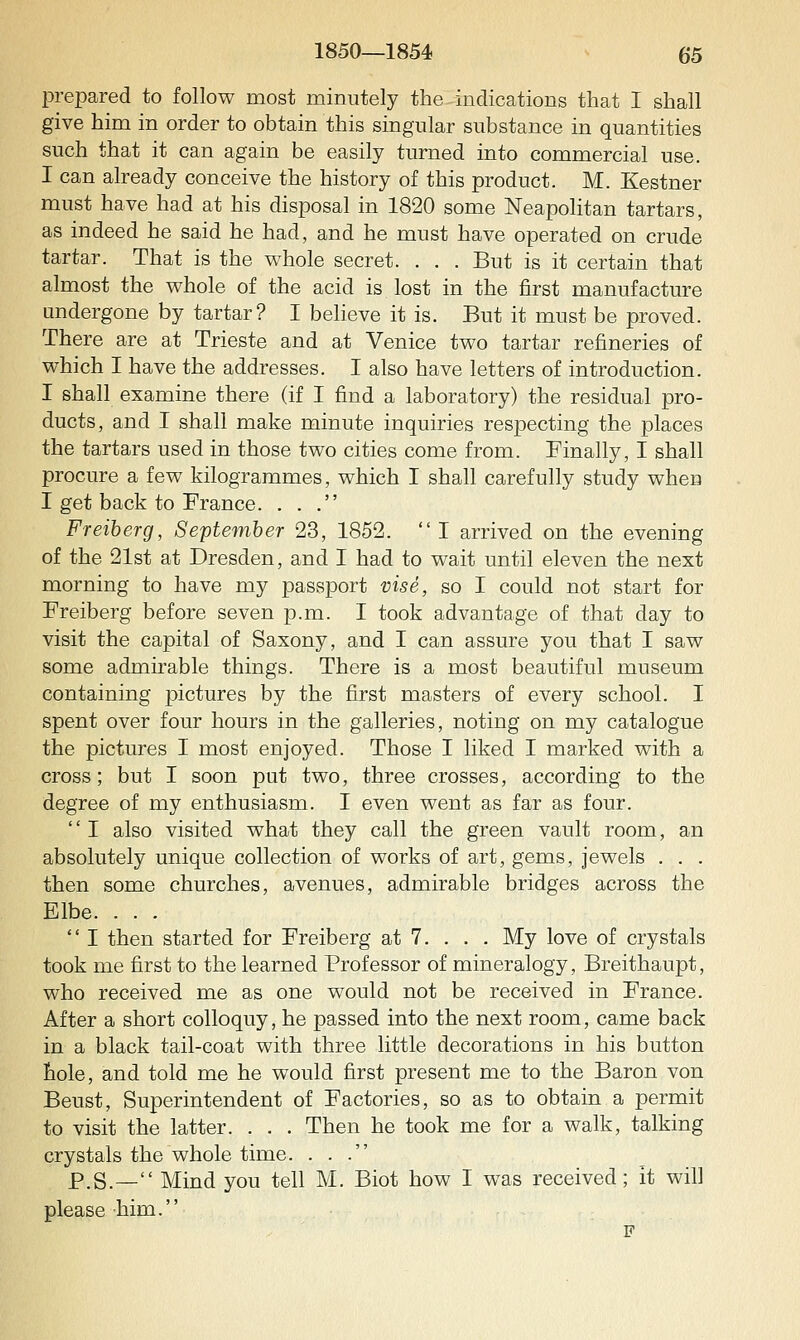 prepared to follow most minutely the indications that I shall give him in order to obtain this singular substance in quantities such that it can again be easily turned into commercial use. I can already conceive the history of this product. M. Kestner must have had at his disposal in 1820 some Neapolitan tartars, as indeed he said he had, and he must have operated on crude tartar. That is the whole secret. . . . But is it certain that almost the whole of the acid is lost in the first manufacture andergone by tartar? I believe it is. But it must be proved. There are at Trieste and at Venice two tartar refineries of which I have the addresses. I also have letters of introduction. I shall examine there (if I find a laboratory) the residual pro- ducts, and I shall make minute inquiries respecting the places the tartars used in those two cities come from. Finally, I shall procure a few kilogrammes, which I shall carefully study when I get back to France. ... Freiberg, September 23, 1852.  I arrived on the evening of the 21st at Dresden, and I had to wait until eleven the next morning to have my passport vise, so I could not start for Freiberg before seven p.m. I took advantage of that day to visit the capital of Saxony, and I can assure you that I saw some admirable things. There is a most beautiful museum containing pictures by the first masters of every school. I spent over four hours in the galleries, noting on my catalogue the pictures I most enjoyed. Those I liked I marked with a cross; but I soon put two, three crosses, according to the degree of my enthusiasm. I even went as far as four. '' I also visited what they call the green vault room, an absolutely unique collection of works of art, gems, jewels . . . then some churches, avenues, admirable bridges across the Elbe. . . .  I then started for Freiberg at 7. . . . My love of crystals took me first to the learned Professor of mineralogy, Breithaupt, who received me as one would not be received in France. After a short colloquy, he passed into the next room, came back in a black tail-coat with three little decorations in his button hole, and told me he would first present me to the Baron von Beust, Superintendent of Factories, so as to obtain a permit to visit the latter. . . . Then he took me for a walk, talking crystals the whole time. ... p,S._ Mind you tell M. Biot how I was received; it will please him.