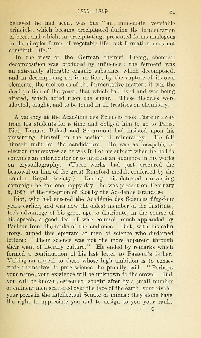 believed he had seen, was but an immediate vegetable principle, which became precipitated during the fermentation of beer, and which, in precipitating, presented forms analogous to the simpler forms of vegetable life, but formation does not constitute life. In the view of the German chemist Liebig, chemical decomposition was produced by influence : the ferment was an extremely alterable organic substance which decomposed, and in decomposing set in motion, by the rupture of its own elements, the molecules of the fermentative matter; it was the dead portion of the yeast, that which had lived and was being altered, which acted upon the sugar. These theories were adopted, taught, and to be found in all treatises on chemistry. A vacancy at the Academie des Sciences took Pasteur away from his students for a time and obliged him to go to Paris. Biot, Dumas, Balard and Senarmont had insisted upon his presenting himself in the section of mineralogy. He felt himself unfit for the candidature. He was as incapable of election manoeuvres as he was full of his subject when he had to convince an interlocutor or to interest an audience in his works on crystallography. (These works had just procured the bestowal on him of the great Eumford medal, conferred by the London Eoyal Society.) During this detested canvassing campaign he had one happy day : he was present on February 5,1857, at the reception of Biot by the Academie Frangaise. Biot, who had entered the Academie des Sciences fifty-four years earlier, and was now the oldest member of the Institute, took advantage of his great age to distribute, in the course of his speech, a good deal of wise counsel, much applauded by Pasteur from the ranks of the audience. Biot, with his calm irony, aimed this epigram at men of science who disdained letters :  Their science was not the more apparent through their want of literary culture. Pie ended by remarks which formed a continuation of his last letter to Pasteur's father. Making an appeal to those whose high ambition is to conse- crate themselves to pure science, he proudly said : Perhaps your name, your existence will be unknown to the crowd. But you will be known, esteemed, sought after by a small number of eminent men scattered over the face of the earth, your rivals, your peers in the intellectual Senate of minds ; they alone have the right to appreciate you and to assign to you your rank, G