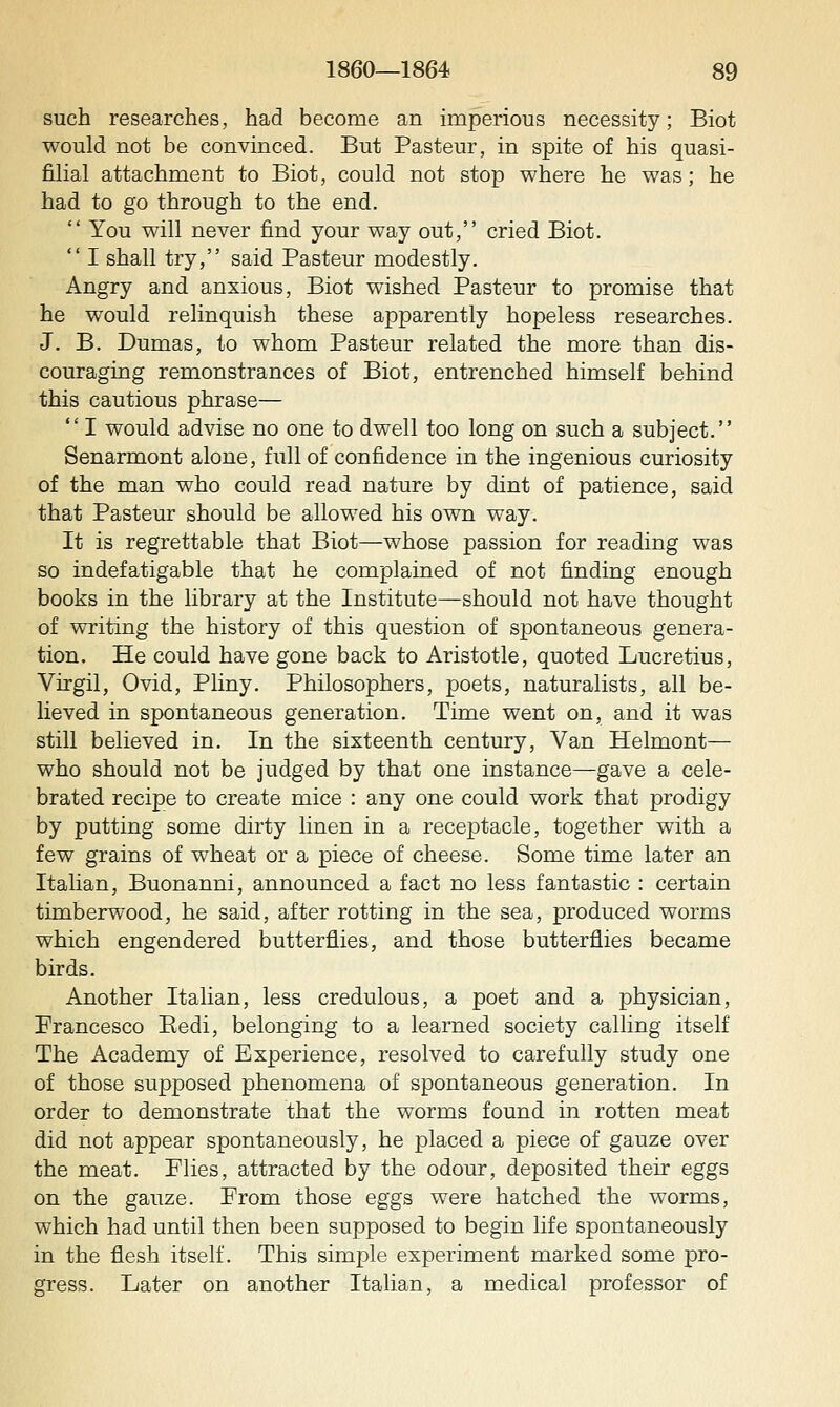 such researches, had become an imperious necessity; Biot would not be convinced. But Pasteur, in spite of his quasi- filial attachment to Biot, could not stop where he was; he had to go through to the end.  You will never find your way out, cried Biot.  I shall try, said Pasteur modestly. Angry and anxious, Biot wished Pasteur to promise that he would relinquish these apparently hopeless researches. J. B. Dumas, to whom Pasteur related the more than dis- couraging remonstrances of Biot, entrenched himself behind this cautious phrase—  I would advise no one to dwell too long on such a subject. Senarmont alone, full of confidence in the ingenious curiosity of the man who could read nature by dint of patience, said that Pasteur should be allowed his own way. It is regrettable that Biot—whose passion for reading was so indefatigable that he complained of not finding enough books in the library at the Institute—should not have thought of writing the history of this question of spontaneous genera- tion. He could have gone back to Aristotle, quoted Lucretius, Virgil, Ovid, Pliny. Philosophers, poets, naturalists, all be- lieved in spontaneous generation. Time went on, and it was still believed in. In the sixteenth century. Van Helmont— who should not be judged by that one instance—gave a cele- brated recipe to create mice : any one could work that prodigy by putting some dirty linen in a receptacle, together with a few grains of wheat or a piece of cheese. Some time later an Italian, Buonanni, announced a fact no less fantastic : certain timberwood, he said, after rotting in the sea, produced worms which engendered butterflies, and those butterflies became birds. Another Italian, less credulous, a poet and a physician, Francesco Eedi, belonging to a learned society calling itself The Academy of Experience, resolved to carefully study one of those supposed phenomena of spontaneous generation. In order to demonstrate that the worms found in rotten meat did not appear spontaneously, he placed a piece of gauze over the meat. Plies, attracted by the odour, deposited their eggs on the gauze. From those eggs were hatched the worms, which had until then been supposed to begin life spontaneously in the flesh itself. This simple experiment marked some pro- gress. Later on another Italian, a medical professor of