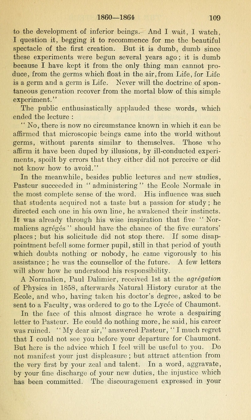 to the development of inferior beings. And I wait, I watch, I question it, begging it to recommence for me the beautiful spectacle of the first creation. But it is dumb, dumb since these experiments were begun several years ago; it is dumb because I have kept it from the only thing man cannot pro- duce, from the germs which float in the air, from Life, for Life is a germ and a germ is Life. Never will the -doctrine of spon- taneous generation recover from the mortal blow of this simple experiment. The public enthusiastically applauded these words, which ended the lecture :  No, there is now no circumstance known in which it can be affirmed that microscopic beings came into the world without germs, without parents similar to themselves. Those who affirm it have been duped by illusions, by ill-conducted experi- ments, spoilt by errors that they either did not perceive or did not know how to avoid. In the meanwhile, besides public lectures and new studies, Pasteur succeeded in administering the Ecole Normale in the most complete sense of the word. His influence was. such that students acquired not a taste but a passion for study; he directed each one in his own line, he awakened their instincts. It was already through his wise inspiration that five  Nor- maliens agreges  should have the chance of the five curators' places; but his solicitude did not stop there. If some disap- pointment befell some former pupil, still in that period of youth which doubts nothing or nobody, he came vigorously to his assistance; he was the counsellor of the future. A few letters will show how he understood his responsibility. A Normalien, Paul Dalimier, received 1st at the agregation of Physics in 1858, afterwards Natural History curator at the Ecole, and who, having taken his doctor's degree, asked to be sent to a Faculty, was ordered to go to the Lycee of Chaumont. In the face of this almost disgrace he wrote a despairing letter to Pasteur. He could do nothing more, he said, his career was ruined. '' My dear sir, answered Pasteur, '' I much regret that I could not see you before your departure for Chaumont. But here is the advice which I feel will be useful to you. Do not manifest your just displeasure; but attract attention from the very first by your zeal and talent. In a word, aggravate, by your fine discharge of your new duties, the injustice which has been committed. The discouragement expressed in your