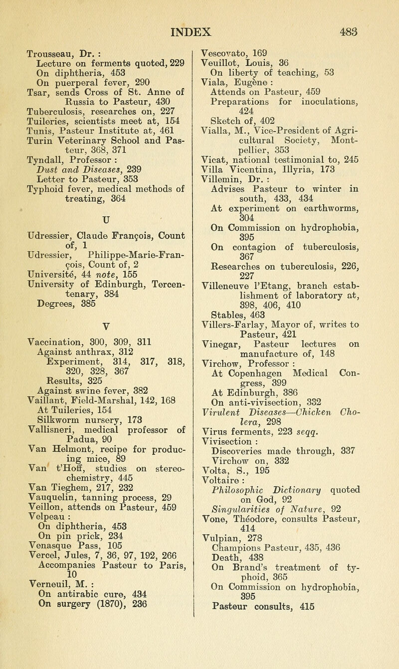 Trousseau, Dr. : Lecture on ferments quoted, 229 On diphtheria, 453 On puerperal fever, 290 Tsar, sends Cross of St. Anne of Russia to Pasteur, 430 Tuberculosis, researches on, 227 Tuileries, scientists meet at, 164 Tunis, Pasteur Institute at, 461 Turin Veterinary School and Pas- teur, 368, 371 Tyndall, Professor : Dust and Diseases, 239 Letter to Pasteur, 353 Typhoid fever, medical methods of treating, 364 U Udressier, Claude Fran9oi8, Count of, 1 Udressier, Philippe-Marie-Fran- 9ois, Count of, 2 Universite, 44 note, 155 University of Edinburgh, Tercen- tenary, 384 Degrees, 385 Vaccination, 300, 309, 811 Against anthrax, 312 Experiment, 314, 317, 318, 320, 328, 367 Results, 325 Against swine fever, 382 Vaillant, Field-Marshal, 142, 168 At Tuileries, 154 Silkworm nursery, 173 Vallisneri, medical professor of Padua, 90 Van Helmont, recipe for produc- ing mice, 89 Van t'HofI, studies on stereo- chemistry, 445 Van Tieghem, 217, 232 Vauquelin, tanning process, 29 Veillon, attends on Pasteur, 459 Velpeau : On diphtheria, 453 On pin prick, 234 Venasque Pass, 105 Vercel, Jules, 7, 36, 97, 192, 266 Accompanies Pasteur to Paris, 10 Verneuil, M. : On antirabic cure, 434 On surgery (1870), 236 Vescovato, 169 Veuillot, Louis, 36 On liberty of teaching, 53 Viala, Eugene : Attends on Pasteur, 459 Preparations for inoculations, 424 Sketch of, 402 Vialla, M., Vice-President of Agri- cultural Society, Mont- pellier, 353 Vicat, national testimonial to, 245 Villa Vicentina, lUyria, 173 Villemin, Dr. : Advises Pasteur to winter in south, 433, 434 At experiment on earthworms, 304 On Commission on hydrophobia, 395 On contagion of tuberculosis, 367 Researches on tuberculosis, 226, 227 Villeneuve I'Etang, branch estab- lishment of laboratory at, 398, 406, 410 Stables, 463 Villers-Farlay, Mayor of, writes to Pasteur, 421 Vinegar, Pasteur lectures on manufacture of, 148 Virchow, Professor : At Copenhagen Medical Con- gress, 399 At Edinburgh, 386 On anti-vivisection, 332 Virulent Diseases—Chicken Cho- lera, 298 Virus ferments, 223 seqq. Vivisection : Discoveries made through, 337 Virchow on, 332 Volta, S., 195 Voltaire : Philosophic Dictionary quoted on God, 92 Singularities of Nature, 92 Vone, Theodore, consults Pasteur, 414 Vulpian, 278 Champions Pasteur, 435, 436 Death, 438 On Brand's treatment of ty- phoid, 365 On Commission on hydrophobia, 395 Pasteur consults, 415