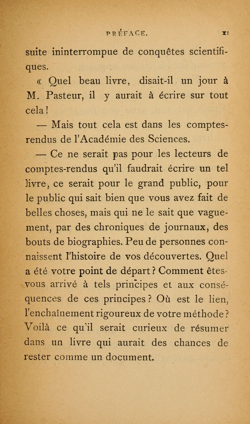 suite ininterrompue de conquêtes scientifi- ques. (( Quel beau livre, disait-il un jour à M. Pasteur, il y aurait à écrire sur tout cela ! — Mais tout cela est dans les comptes- rendus de l'Académie des Sciences. — Ce ne serait pas pour les lecteurs de comptes-rendus qu'il faudrait écrire un tel livre, ce serait pour le grand public, pour le public qui sait bien que vous avez fait de belles choses, mais qui ne le sait que vague- ment, par des chroniques de journaux, des bouts de biographies. Peu de personnes con- naissent l'histoire de vos découvertes. Quel a été votre point de départ ? Comment êtes- vous arrivé à tels principes et aux consé- quences de ces principes? Où est le lien, l'enchaînement rigoureux de votre méthode ? Voilà ce qu'il serait curieux de résumer dans un livre qui aurait des chances de rester comme un document.