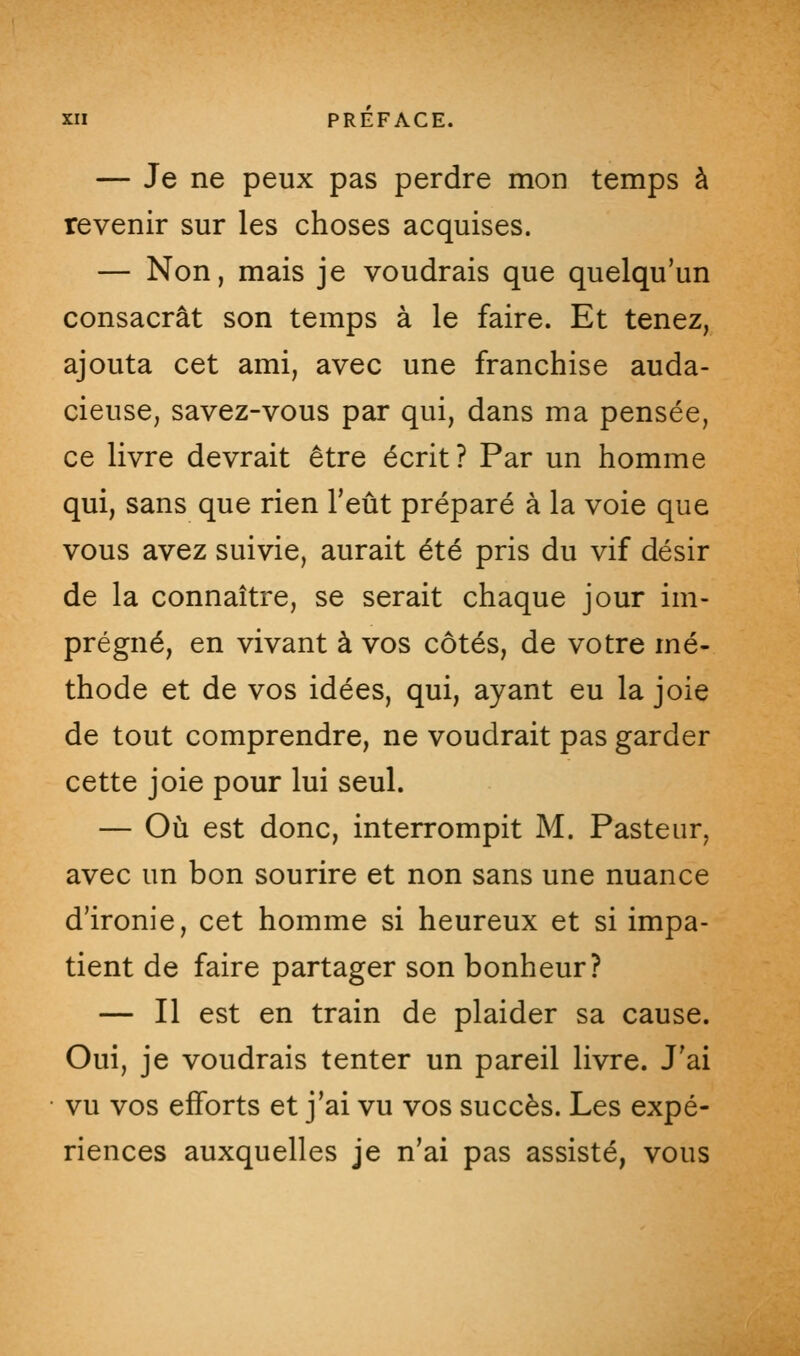 — Je ne peux pas perdre mon temps à revenir sur les choses acquises. — Non, mais je voudrais que quelqu'un consacrât son temps à le faire. Et tenez, ajouta cet ami, avec une franchise auda- cieuse, savez-vous par qui, dans ma pensée, ce livre devrait être écrit? Par un homme qui, sans que rien l'eût préparé à la voie que vous avez suivie, aurait été pris du vif désir de la connaître, se serait chaque jour im- prégné, en vivant à vos côtés, de votre mé- thode et de vos idées, qui, ayant eu la joie de tout comprendre, ne voudrait pas garder cette joie pour lui seul. — Où est donc, interrompit M. Pasteur, avec un bon sourire et non sans une nuance d'ironie, cet homme si heureux et si impa- tient de faire partager son bonheur? — Il est en train de plaider sa cause. Oui, je voudrais tenter un pareil livre. J'ai vu vos efforts et j'ai vu vos succès. Les expé- riences auxquelles je n'ai pas assisté, vous