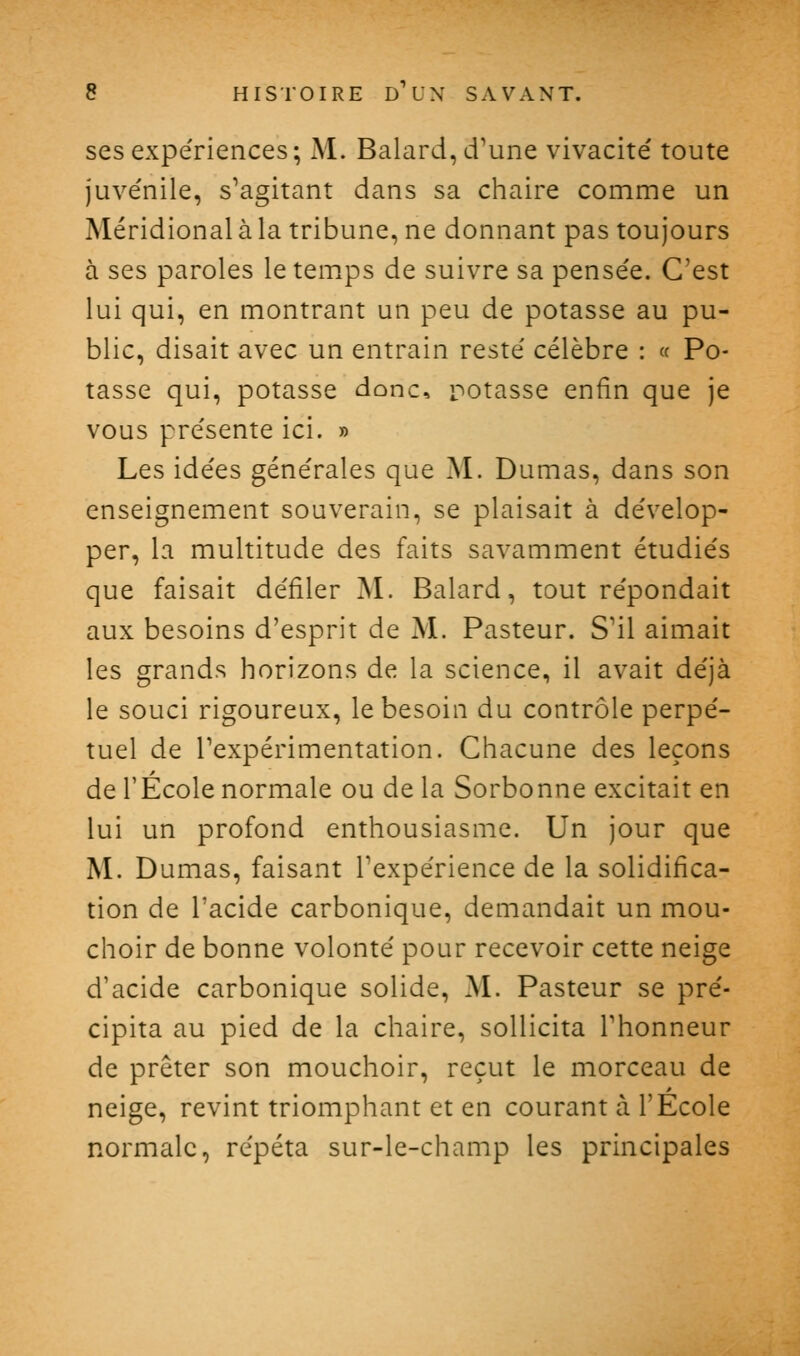 ses expériences; M. Balard, d'une vivacité' toute juvénile, s'agitant dans sa chaire comme un Méridional à la tribune, ne donnant pas toujours à ses paroles le temps de suivre sa pensée. C'est lui qui, en montrant un peu de potasse au pu- blic, disait avec un entrain resté célèbre : « Po- tasse qui, potasse donc, rotasse enfin que je vous présente ici. » Les idées générales que M. Dumas, dans son enseignement souverain, se plaisait à dévelop- per, la multitude des faits savamment étudiés que faisait défiler M. Balard, tout répondait aux besoins d'esprit de M. Pasteur. S'il aimait les grands horizons de la science, il avait déjà le souci rigoureux, le besoin du contrôle perpé- tuel de Texpérimentation. Chacune des leçons de l'École normale ou de la Sorbonne excitait en lui un profond enthousiasme. Un jour que M. Dumas, faisant l'expérience de la solidifica- tion de l'acide carbonique, demandait un mou- choir de bonne volonté pour recevoir cette neige d'acide carbonique solide, M. Pasteur se pré- cipita au pied de la chaire, sollicita l'honneur de prêter son mouchoir, reçut le morceau de neige, revint triomphant et en courant à l'Ecole normale, répéta sur-le-champ les principales