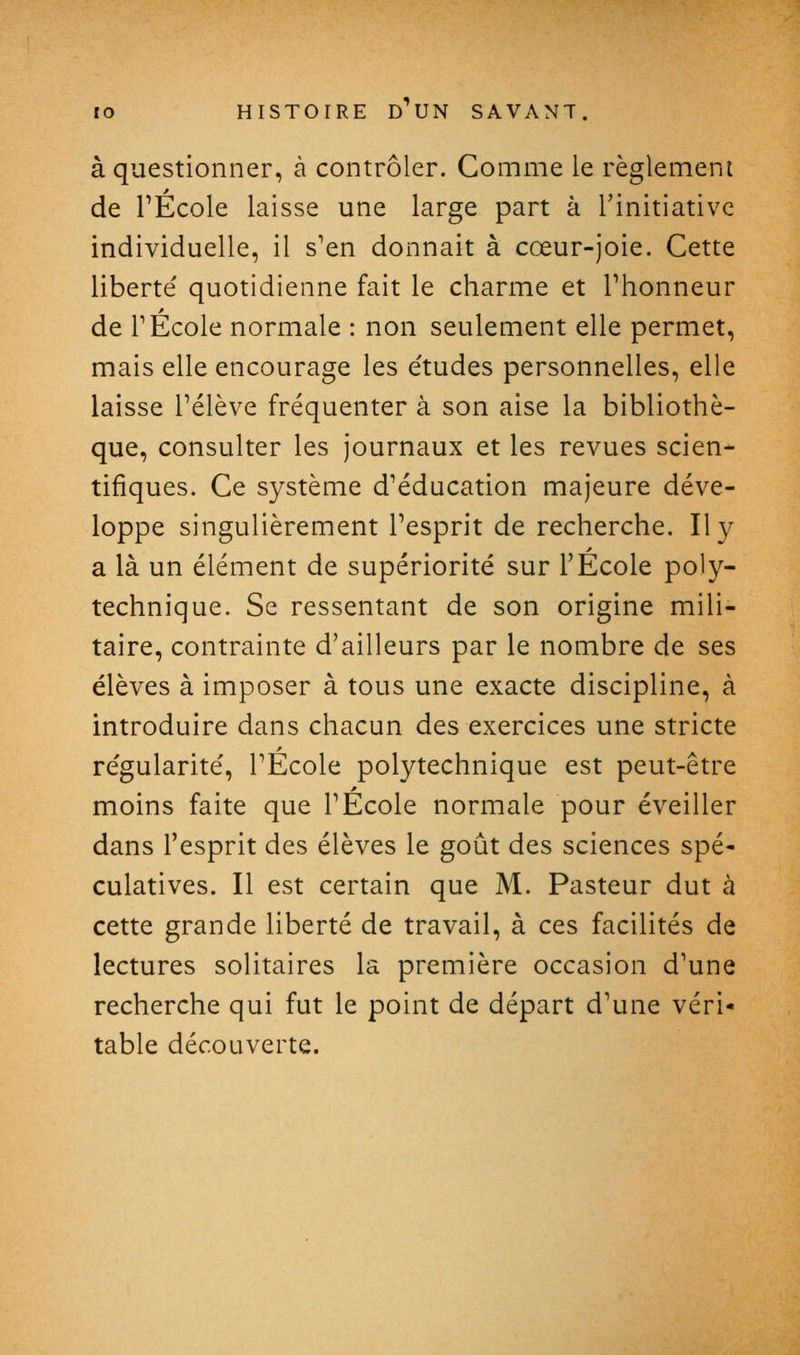 à questionner, à contrôler. Comme le règlement de rÉcole laisse une large part à l'initiative individuelle, il s'en donnait à cœur-joie. Cette liberté quotidienne fait le charme et l'honneur de rÉcole normale : non seulement elle permet, mais elle encourage les e'tudes personnelles, elle laisse l'élève fréquenter à son aise la bibliothè- que, consulter les journaux et les revues scien- tifiques. Ce système d'éducation majeure déve- loppe singulièrement l'esprit de recherche. Il y a là un élément de supériorité sur l'Ecole poly- technique. Se ressentant de son origine mili- taire, contrainte d'ailleurs par le nombre de ses élèves à imposer à tous une exacte discipline, à introduire dans chacun des exercices une stricte régularité, l'Ecole polytechnique est peut-être moins faite que l'École normale pour éveiller dans l'esprit des élèves le goût des sciences spé- culatives. Il est certain que M. Pasteur dut à cette grande liberté de travail, à ces facilités de lectures solitaires la première occasion d'une recherche qui fut le point de départ d'une véri- table découverte.