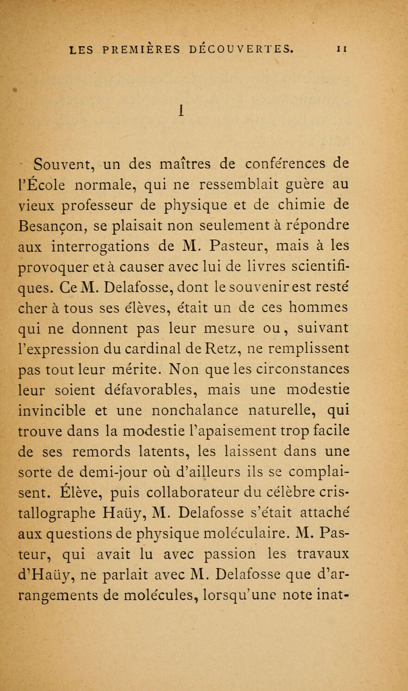 • Souvent, un des maîtres de conférences de l'École normale, qui ne ressemblait guère au vieux professeur de physique et de chimie de Besançon, se plaisait non seulement à répondre aux interrogations de M. Pasteur, mais à les provoquer et à causer avec lui de livres scientifi- ques. Ce M. Delafosse, dont le souvenir est reste' cher à tous ses élèves, était un de ces hommes qui ne donnent pas leur mesure ou, suivant l'expression du cardinal de Retz, ne remplissent pas tout leur mérite. Non que les circonstances leur soient défavorables, mais une modestie invincible et une nonchalance naturelle, qui trouve dans la modestie Tapaisement trop facile de ses remords latents, les laissent dans une sorte de demi-jour où d'ailleurs ils se complai- sent. Élève, puis collaborateur du célèbre cris- tallographe Haûy, M. Delafosse s'était attaché aux questions de physique moléculaire. M. Pas- teur, qui avait lu avec passion les travaux d'Hali}^, ne parlait avec M. Delafosse que d'ar- rangements de molécules, lorsqu'une note inat-