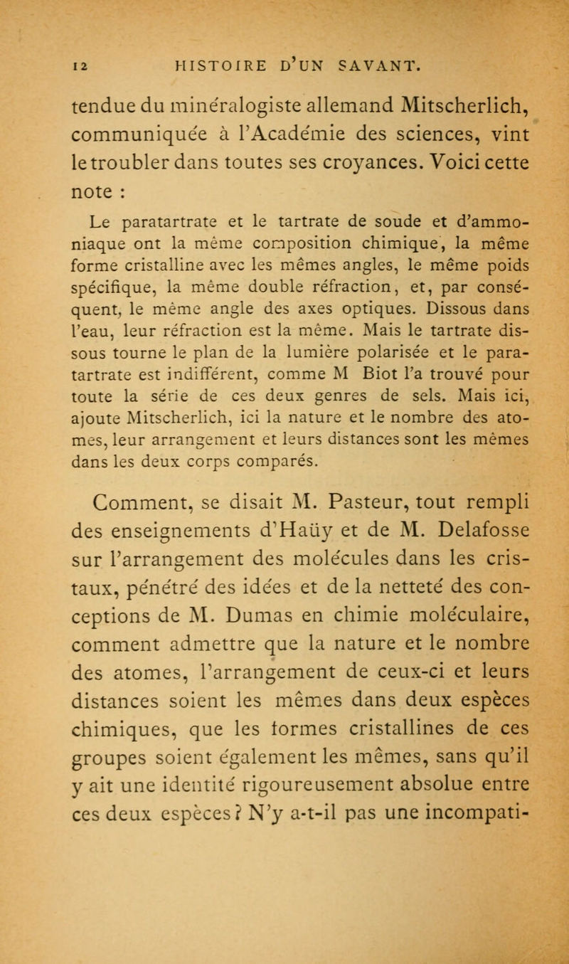 tendue du mine'ralogiste allemand Mitscherlich, communique'e à rAcade'mie des sciences, vint le troubler dans toutes ses croyances. Voici cette note : Le paratartrate et le tartrate de soude et d'ammo- niaque ont la même composition chimique, la même forme cristalline avec les mêmes angles, le même poids spécifique, la même double réfraction, et, par consé- quent, le même angle des axes optiques. Dissous dans l'eau, leur réfraction est la même. Mais le tartrate dis- sous tourne le plan de la lumière polarisée et le para- tartrate est indifférent, comme M Biot l'a trouvé pour toute la série de ces deux genres de sels. Mais ici, ajoute Mitscherlich, ici la nature et le nombre des ato- mes, leur arrangement et leurs distances sont les mêmes dans les deux corps comparés. Comment, se disait M. Pasteur, tout rempli des enseignements d'Haiiy et de M. Delafosse sur l'arrangement des mole'cules dans les cris- taux, péne'tré des ide'es et de la netteté' des con- ceptions de M. Dumas en chimie mole'culaire, comment admettre que la nature et le nombre des atomes, Tarrangement de ceux-ci et leurs distances soient les mêmes dans deux espèces chimiques, que les tonnes cristallines de ces groupes soient également les mêmes, sans qu'il y ait une identité' rigoureusement absolue entre ces deux espèces? N'y a-t-il pas une incompati-