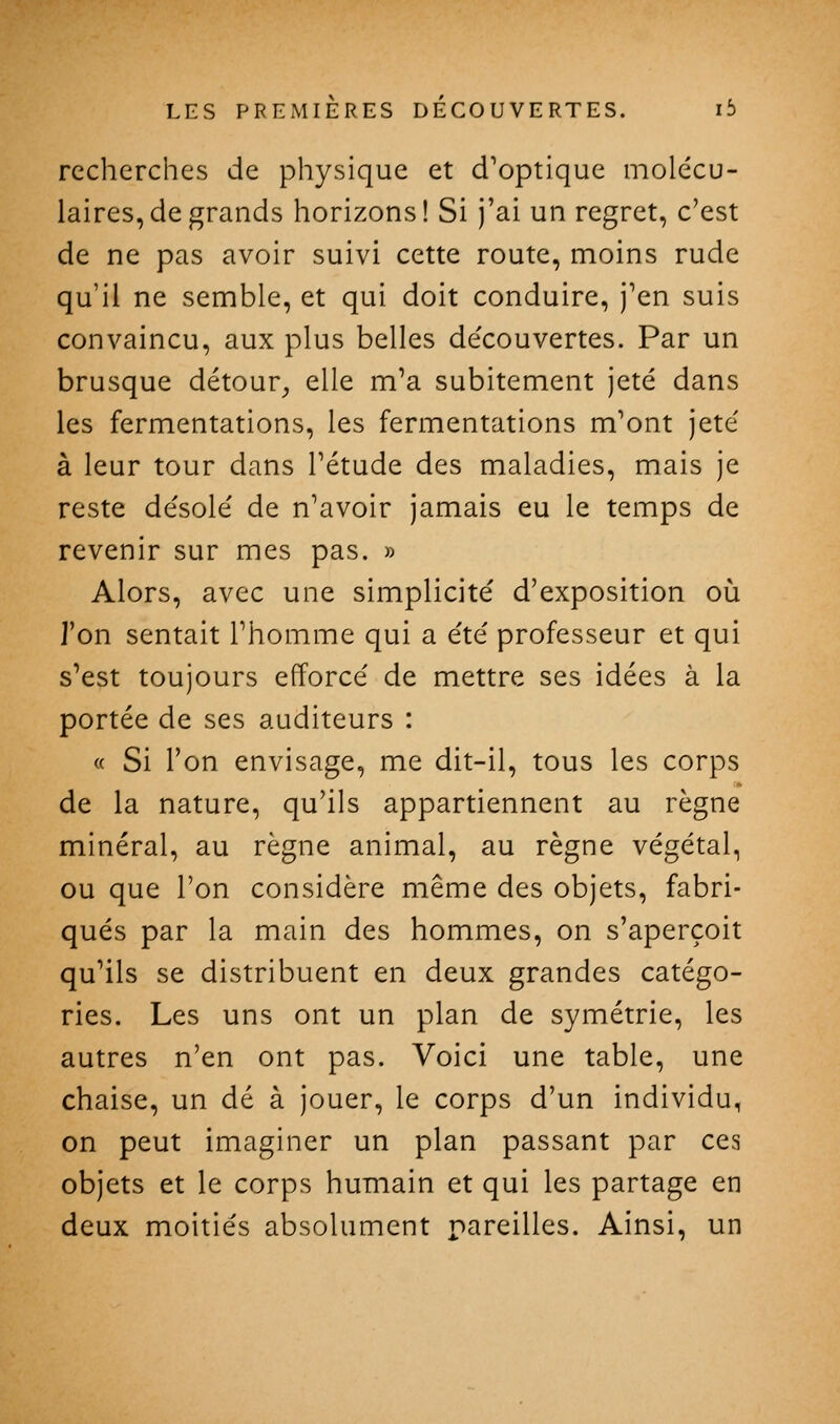 recherches de physique et d'optique molécu- laires, de grands horizons! Si j'ai un regret, c'est de ne pas avoir suivi cette route, moins rude qu'il ne semble, et qui doit conduire, j'en suis convaincu, aux plus belles de'couvertes. Par un brusque détour^ elle m'a subitement jeté dans les fermentations, les fermentations m'ont jeté à leur tour dans l'étude des maladies, mais je reste désolé de n'avoir jamais eu le temps de revenir sur mes pas. » Alors, avec une simplicité d'exposition où J'en sentait l'homme qui a été professeur et qui s'est toujours efforcé de mettre ses idées à la portée de ses auditeurs : « Si l'on envisage, me dit-il, tous les corps de la nature, qu'ils appartiennent au règne minéral, au règne animal, au règne végétal, ou que l'on considère même des objets, fabri- qués par la main des hommes, on s'aperçoit qu'ils se distribuent en deux grandes catégo- ries. Les uns ont un plan de symétrie, les autres n'en ont pas. Voici une table, une chaise, un dé à jouer, le corps d'un individu, on peut imaginer un plan passant par ces objets et le corps humain et qui les partage en deux moitiés absolument pareilles. Ainsi, un