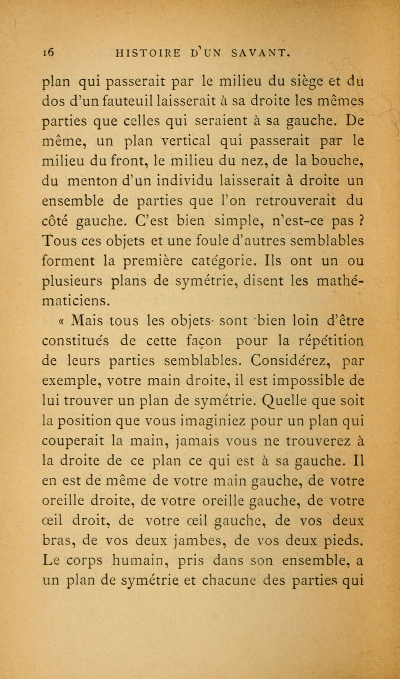 plan qui passerait par le milieu du siège et du dos d'un fauteuil laisserait à sa droite les mêmes parties que celles qui seraient à sa gauche. De même, un plan vertical qui passerait par le milieu du front, le milieu du nez, de la bouche, du menton d'un individu laisserait à droite un ensemble de parties que l'on retrouverait du côté gauche. C'est bien simple, n'est-ce pas ? Tous ces objets et une foule d'autres semblables forment la première catégorie. Ils ont un ou plusieurs plans de symétrie, disent les mathé- maticiens. « Mais tous les objets- sont bien loin d'être constitués de cette façon pour la répétition de leurs parties semblables. Considérez, par exemple, votre main droite, il est impossible de lui trouver un plan de symétrie. Quelle que soit la position que vous imaginiez pour un plan qui couperait la main, jamais vous ne trouverez à la droite de ce plan ce qui est à sa gauche. Il en est de même de votre main gauche, de votre oreille droite, de votre oreille gauche, de votre œil droit, de votre œil gauche, de vos deux bras, de vos deux jambes, de vos deux pieds. Le corps humain, pris dans son ensemble, a un plan de symétrie et chacune des parties qui