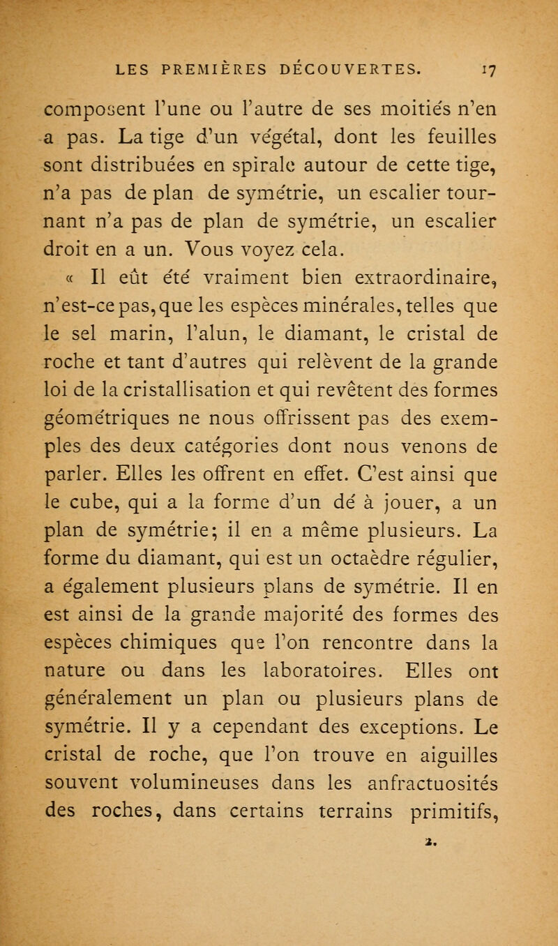 composent Tune ou l'autre de ses moitiés n'en a pas. La tige d'un végétal, dont les feuilles sont distribuées en spirale autour de cette tige, n'a pas de plan de symétrie, un escalier tour- nant n'a pas de plan de symétrie, un escalier droit en a un. Vous voyez cela. « Il eût été vraiment bien extraordinaire, n'est-ce pas, que les espèces minérales, telles que le sel marin, l'alun, le diamant, le cristal de roche et tant d'autres qui relèvent de la grande loi de la cristallisation et qui revêtent des formes géométriques ne nous offrissent pas des exem- ples des deux catégories dont nous venons de parler. Elles les offrent en effet. C'est ainsi que le cube, qui a la forme d'un dé à jouer, a un plan de symétrie; il en a même plusieurs. La forme du diamant, qui est un octaèdre régulier, a également plusieurs plans de symétrie. Il en est ainsi de la grande majorité des formes des espèces chimiques que l'on rencontre dans la nature ou dans les laboratoires. Elles ont généralement un plan ou plusieurs plans de symétrie. Il y a cependant des exceptions. Le cristal de roche, que l'on trouve en aiguilles souvent volumineuses dans les anfractuosités des roches, dans certains terrains primitifs, 2.