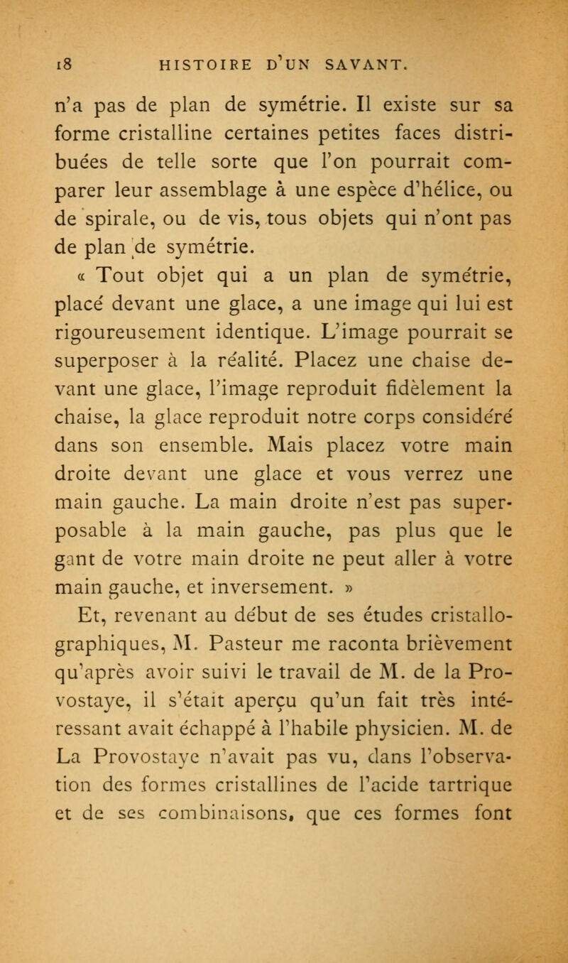 n'a pas de plan de symétrie. Il existe sur sa forme cristalline certaines petites faces distri- buées de telle sorte que l'on pourrait com- parer leur assemblage à une espèce d^hélice, ou de spirale, ou de vis, tous objets qui n'ont pas de plan de symétrie. a Tout objet qui a un plan de symétrie, placé devant une glace, a une image qui lui est rigoureusement identique. L'image pourrait se superposer à la réalité. Placez une chaise de- vant une glace, l'image reproduit fidèlement la chaise, la glace reproduit notre corps considéré dans son ensemble. Mais placez votre main droite devant une glace et vous verrez une main gauche. La main droite n'est pas super- posable à la main gauche, pas plus que le gant de votre main droite ne peut aller à votre main gauche, et inversement. » Et, revenant au début de ses études cristallo- graphiques, JNL Pasteur me raconta brièvement qu'après avoir suivi le travail de M. de la Pro- vostaye, il s'était aperçu qu'un fait très inté- ressant avait échappé à l'habile physicien. M. de La Provostayc n'avait pas vu, dans l'observa- tion des formes cristallines de l'acide tartrique et de ses combinaisons, que ces formes font