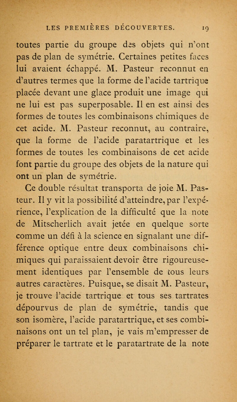 toutes partie du groupe des objets qui n'ont pas de plan de symétrie. Certaines petites faces lui avaient échappé. M. Pasteur reconnut en d'autres termes que la forme de Tacide tartrique placée devant une glace produit une image qui ne lui est pas superposable. Il en est ainsi des formes de toutes les combinaisons chimiques de cet acide. M. Pasteur reconnut, au contraire, que la forme de l'acide paratartrique et les formes de toutes les combinaisons de cet acide font partie du groupe des objets de la nature qui ont un plan de symétrie. Ce double résultat transporta de joie M. Pas- teur. Il y vit la possibilité d'atteindre, par l'expé- rience, l'explication de la difficulté que la note de Mitscherlich avait jetée en quelque sorte comme un défi à la science en signalant une dif- férence optique entre deux combinaisons chi- miques qui paraissaient devoir être rigoureuse- ment identiques par l'ensemble de tous leurs autres caractères. Puisque, se disait M. Pasteur, je trouve l'acide tartrique et tous ses tartrates dépourvus de plan de symétrie, tandis que son isomère, l'acide paratartrique, et ses combi- naisons ont un tel plan, je vais m'empresser de préparer le tartrate et le paratartrate de la note