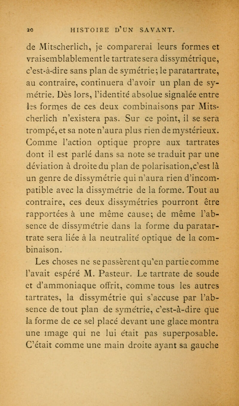 de Mitscherlich, je comparerai leurs formes et vraisemblablement le tartratesera dissymétrique, c'est-à-dire sans plan de symétrie; le paratartrate, au contraire, continuera d'avoir un plan de sy- métrie. Dès lors, ridentité absolue signalée entre les formes de ces deux combinaisons par Mits- cherlich n'existera pas. Sur ce point, il se sera trompé, et sa note n'aura plus rien de mystérieux. Comme l'action optique propre aux tartrates dont il est parlé dans sa note se traduit par une déviation à droite du plan de polarisation,c'est là un genre de dissymétrie qui n'aura rien d'incom- patible avec la dissyme'trie de la forme. Tout au contraire, ces deux dissymétries pourront être rapportées à une même cause; de même l'ab- sence de dissyme'trie dans la forme du paratar- trate sera liée à la neutralité' optique de la com- binaison. Les choses ne se passèrent qu'en partie comme l'avait espéré M. Pasteur. Le tartrate de soude et d'ammoniaque offrit, comme tous les autres tartrates, la dissymétrie qui s'accuse par l'ab- sence de tout plan de syme'trie, c'est-à-dire que la forme de ce sel placé devant une glace montra une image qui ne lui e'tait pas superposable. C'était comme une main droite ayant sa gauche