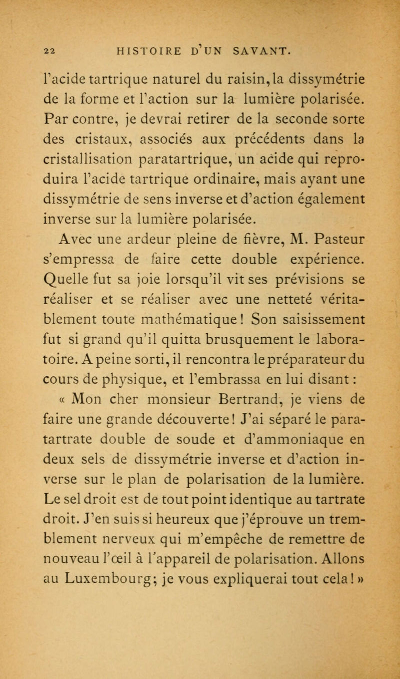 Tacide tartrique naturel du raisin, la dissymétrie de la forme et Faction sur la lumière polarisée. Par contre, je devrai retirer de la seconde sorte des cristaux, associés aux précédents dans la cristallisation paratartrique, un acide qui repro- duira Tacide tartrique ordinaire, mais ayant une dissymétrie de sens inverse et d^action également inverse sur la lumière polarisée. Avec une ardeur pleine de fièvre, M. Pasteur s'empressa de faire cette double expérience. Quelle fut sa joie lorsqu'il vit ses prévisions se réaliser et se réaliser avec une netteté vérita- blement toute mathématique ! Son saisissement fut si grand qu'il quitta brusquement le labora- toire. A peine sorti, il rencontra le préparateur du cours de physique, et Tembrassa en lui disant : « Mon cher monsieur Bertrand, je viens de faire une grande découverte! J'ai séparé le para- tartrate double de soude et d'ammoniaque en deux sels de dissymétrie inverse et d'action in- verse sur le plan de polarisation de la lumière. Le sel droit est de tout point identique au tartrate droit. J'en suis si heureux que j'éprouve un trem- blement nerveux qui m'empêche de remettre de nouveau l'œil à l'appareil de polarisation. Allons au Luxembourg; je vous expliquerai tout cela ! »